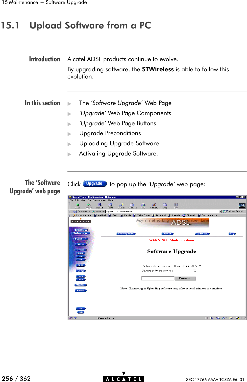 IntroductionIn this sectionThe &apos;SoftwareUpgrade&apos; web page15 Maintenance - Software Upgrade256 / 362 3EC 17766 AAAA TCZZA Ed. 0115.1 Upload Software from a PCAlcatel ADSL products continue to evolve.By upgrading software, the STWireless is able to follow thisevolution.&quot;The &apos;Software Upgrade&apos; Web Page&quot;&apos;Upgrade&apos; Web Page Components&quot;&apos;Upgrade&apos; Web Page Buttons&quot;Upgrade Preconditions&quot;Uploading Upgrade Software&quot;Activating Upgrade Software.Click to pop up the &apos;Upgrade&apos; web page: