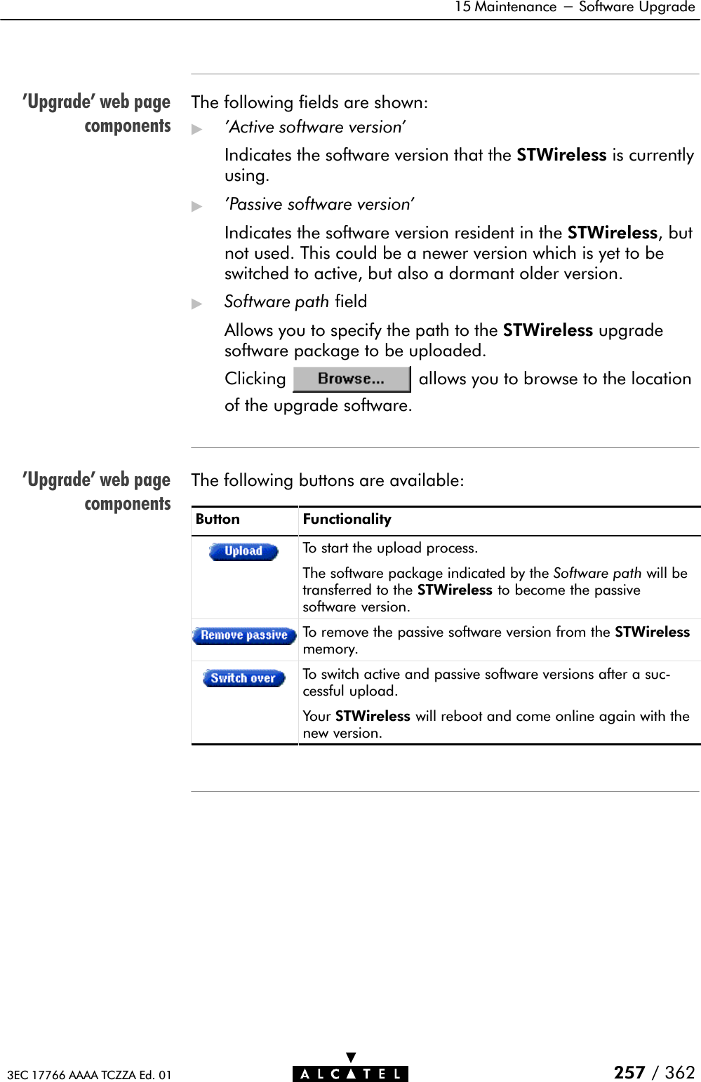 &apos;Upgrade&apos; web pagecomponents&apos;Upgrade&apos; web pagecomponents15 Maintenance - Software Upgrade257 / 3623EC 17766 AAAA TCZZA Ed. 01The following fields are shown:&quot;&apos;Active software version&apos;Indicates the software version that the STWireless is currentlyusing.&quot;&apos;Passive software version&apos;Indicates the software version resident in the STWireless, butnot used. This could be a newer version which is yet to beswitched to active, but also a dormant older version.&quot;Software path fieldAllows you to specify the path to the STWireless upgradesoftware package to be uploaded.Clicking allows you to browse to the locationof the upgrade software.The following buttons are available:Button FunctionalityTo start the upload process.The software package indicated by the Software path will betransferred to the STWireless to become the passivesoftware version.To remove the passive software version from the STWirelessmemory.To switch active and passive software versions after a sucĆcessful upload.Your STWireless will reboot and come online again with thenew version.