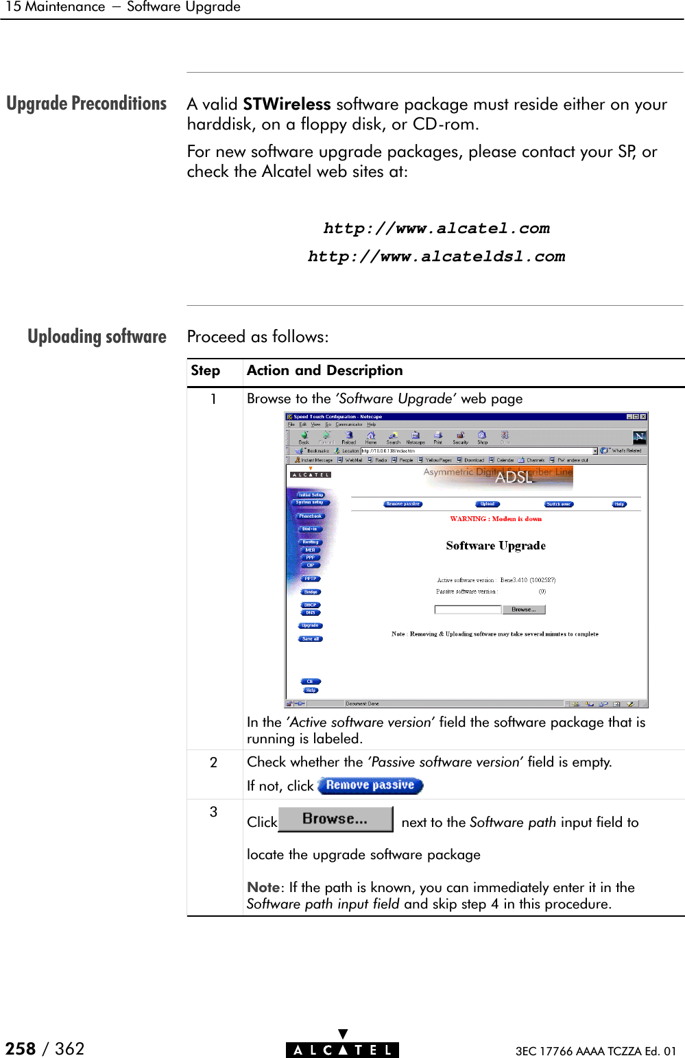 Upgrade PreconditionsUploading software15 Maintenance - Software Upgrade258 / 362 3EC 17766 AAAA TCZZA Ed. 01A valid STWireless software package must reside either on yourharddisk, on a floppy disk, or CDĆrom.For new software upgrade packages, please contact your SP, orcheck the Alcatel web sites at:http://www.alcatel.comhttp://www.alcateldsl.comProceed as follows:Step Action and Description1Browse to the &apos;Software Upgrade&apos; web pageIn the &apos;Active software version&apos; field the software package that isrunning is labeled.2Check whether the &apos;Passive software version&apos; field is empty.If not, click3Click next to the Software path input field tolocate the upgrade software package Note: If the path is known, you can immediately enter it in theSoftware path input field and skip step 4 in this procedure.