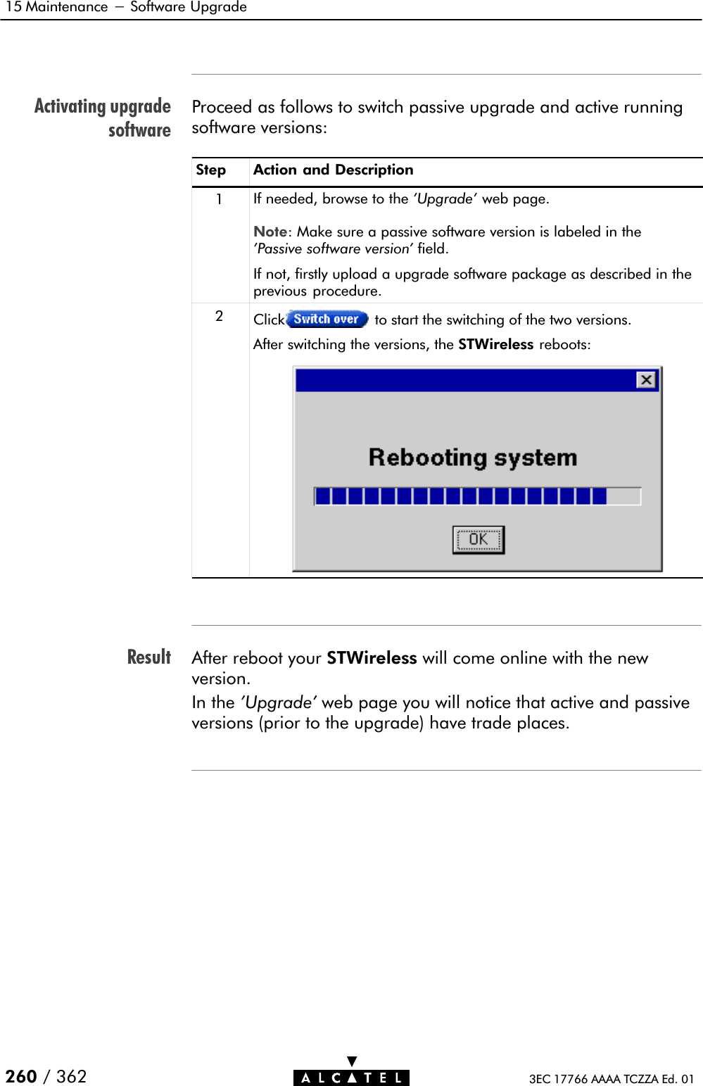 Activating upgradesoftwareResult15 Maintenance - Software Upgrade260 / 362 3EC 17766 AAAA TCZZA Ed. 01Proceed as follows to switch passive upgrade and active runningsoftware versions:Step Action and Description1If needed, browse to the &apos;Upgrade&apos; web page.Note: Make sure a passive software version is labeled in the&apos;Passive software version&apos; field.If not, firstly upload a upgrade software package as described in theprevious procedure.2Click to start the switching of the two versions.After switching the versions, the STWireless reboots:After reboot your STWireless will come online with the newversion.In the &apos;Upgrade&apos; web page you will notice that active and passiveversions (prior to the upgrade) have trade places.