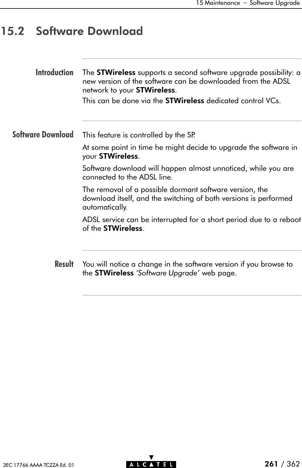 IntroductionSoftware DownloadResult15 Maintenance - Software Upgrade261 / 3623EC 17766 AAAA TCZZA Ed. 0115.2 Software DownloadThe STWireless supports a second software upgrade possibility: anew version of the software can be downloaded from the ADSLnetwork to your STWireless.This can be done via the STWireless dedicated control VCs.This feature is controlled by the SP.At some point in time he might decide to upgrade the software inyour STWireless.Software download will happen almost unnoticed, while you areconnected to the ADSL line.The removal of a possible dormant software version, thedownload itself, and the switching of both versions is performedautomatically.ADSL service can be interrupted for a short period due to a rebootof the STWireless.You will notice a change in the software version if you browse tothe STWireless &apos;Software Upgrade&apos; web page.