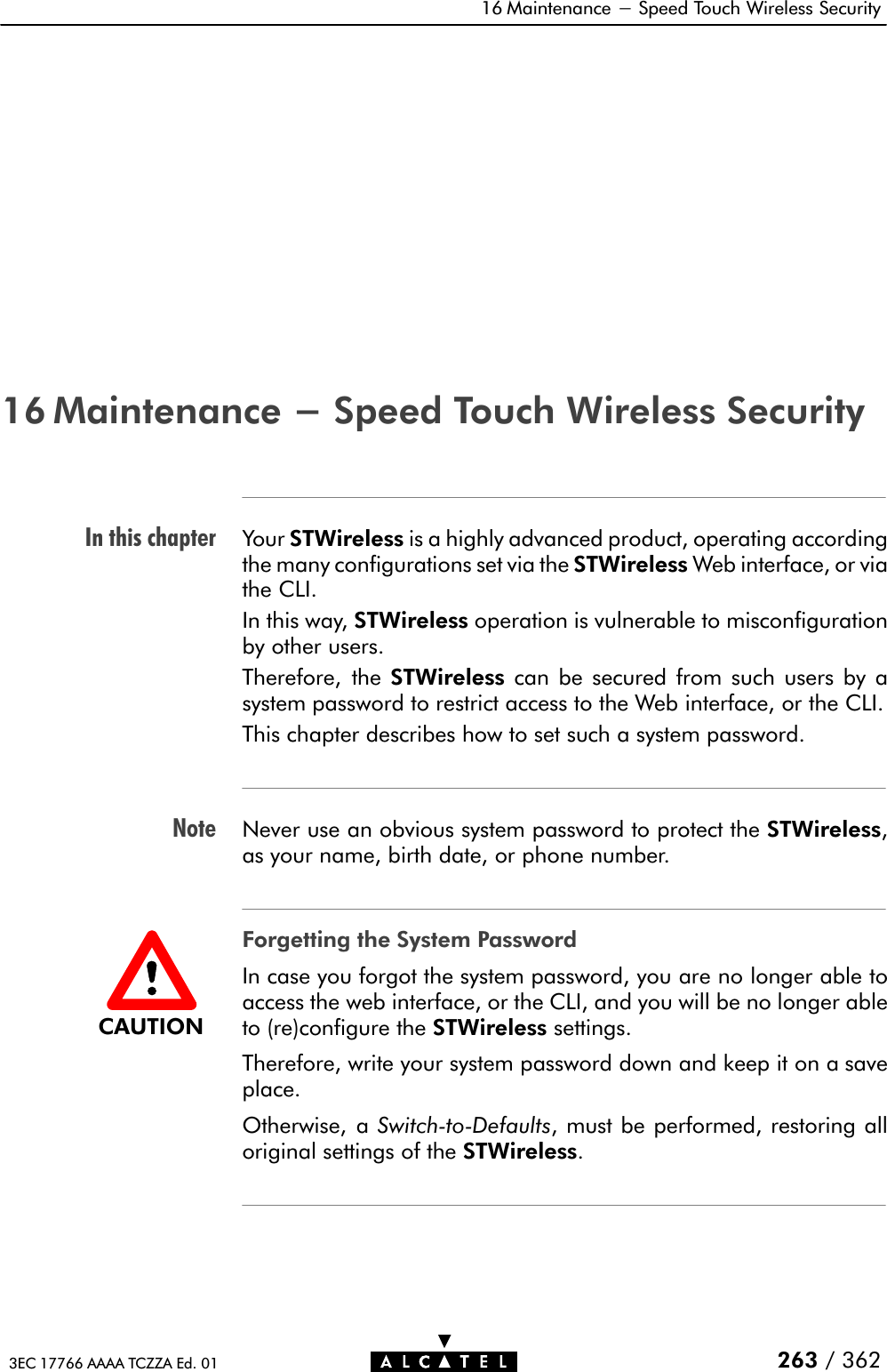 In this chapterNote16 Maintenance - Speed Touch Wireless Security263 / 3623EC 17766 AAAA TCZZA Ed. 0116 Maintenance - Speed Touch Wireless SecurityYour STWireless is a highly advanced product, operating accordingthe many configurations set via the STWireless Web interface, or viathe CLI.In this way, STWireless operation is vulnerable to misconfigurationby other users.Therefore, the STWireless can be secured from such users by asystem password to restrict access to the Web interface, or the CLI.This chapter describes how to set such a system password.Never use an obvious system password to protect the STWireless,as your name, birth date, or phone number.Forgetting the System PasswordIn case you forgot the system password, you are no longer able toaccess the web interface, or the CLI, and you will be no longer ableto (re)configure the STWireless settings.Therefore, write your system password down and keep it on a saveplace.Otherwise, a SwitchĆtoĆDefaults, must be performed, restoring alloriginal settings of the STWireless.CAUTION