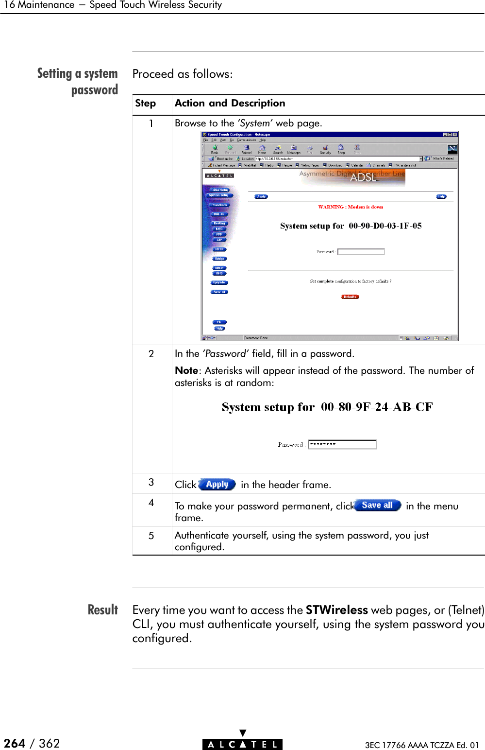 Setting a systempasswordResult16 Maintenance - Speed Touch Wireless Security264 / 362 3EC 17766 AAAA TCZZA Ed. 01Proceed as follows:Step Action and Description1Browse to the &apos;System&apos; web page.2In the &apos;Password&apos; field, fill in a password.Note: Asterisks will appear instead of the password. The number ofasterisks is at random:3Click in the header frame.4To make your password permanent, click in the menuframe.5Authenticate yourself, using the system password, you justconfigured.Every time you want to access the STWireless web pages, or (Telnet)CLI, you must authenticate yourself, using the system password youconfigured.