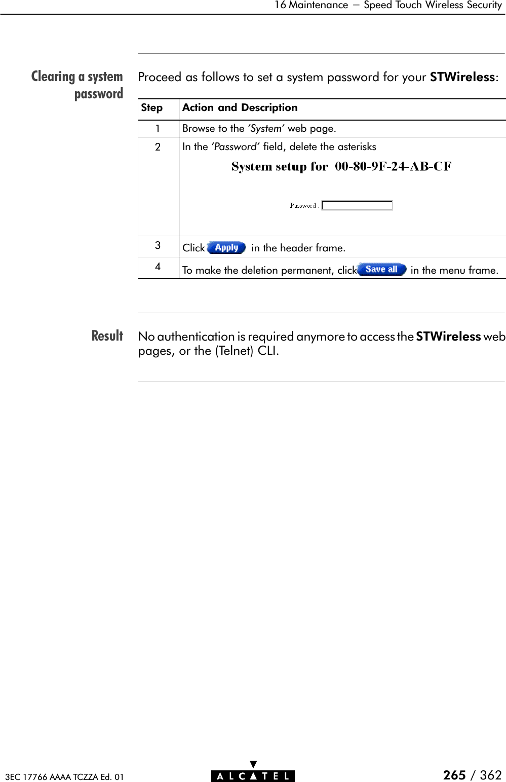 Clearing a systempasswordResult16 Maintenance - Speed Touch Wireless Security265 / 3623EC 17766 AAAA TCZZA Ed. 01Proceed as follows to set a system password for your STWireless:Step Action and Description1Browse to the &apos;System&apos; web page.2In the &apos;Password&apos; field, delete the asterisks3Click in the header frame.4To make the deletion permanent, click in the menu frame.No authentication is required anymore to access the STWireless webpages, or the (Telnet) CLI.