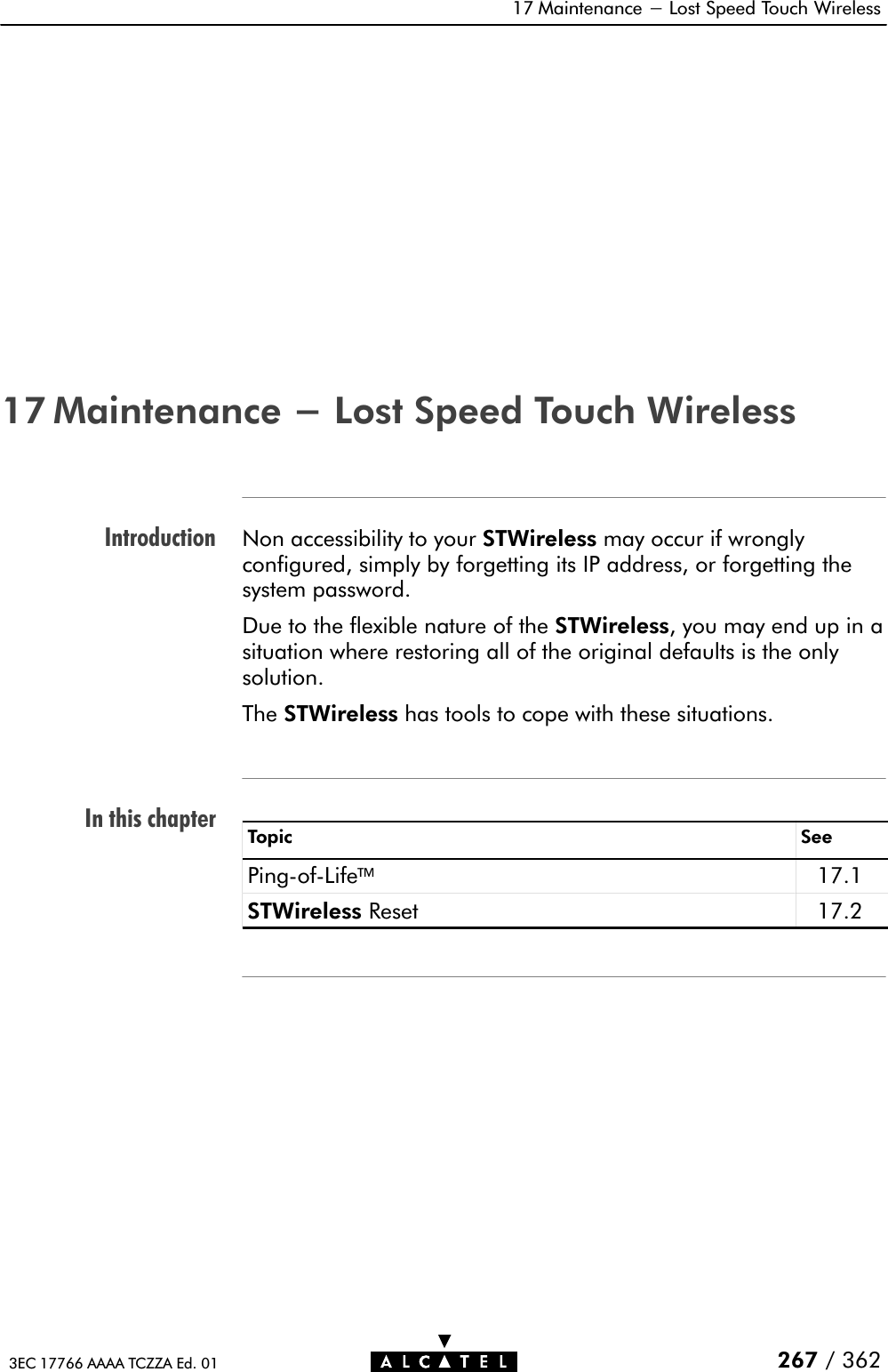 IntroductionIn this chapter17 Maintenance - Lost Speed Touch Wireless267 / 3623EC 17766 AAAA TCZZA Ed. 0117 Maintenance - Lost Speed Touch WirelessNon accessibility to your STWireless may occur if wronglyconfigured, simply by forgetting its IP address, or forgetting thesystem password.Due to the flexible nature of the STWireless, you may end up in asituation where restoring all of the original defaults is the onlysolution.The STWireless has tools to cope with these situations.Topic SeePingĆofĆLife17.1STWireless Reset 17.2