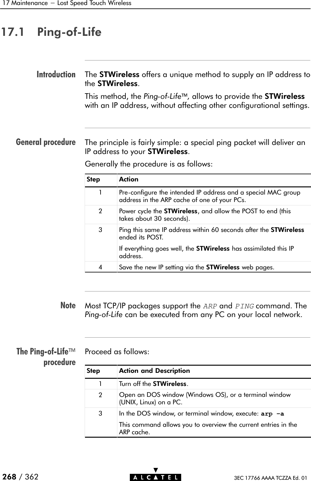 IntroductionGeneral procedureNoteThe PingĆofĆLifeprocedure17 Maintenance - Lost Speed Touch Wireless268 / 362 3EC 17766 AAAA TCZZA Ed. 0117.1 PingĆofĆLifeThe STWireless offers a unique method to supply an IP address tothe STWireless.This method, the PingĆofĆLife,allows to provide the STWirelesswith an IP address, without affecting other configurational settings.The principle is fairly simple: a special ping packet will deliver anIP address to your STWireless.Generally the procedure is as follows:Step Action1 PreĆconfigure the intended IP address and a special MAC groupaddress in the ARP cache of one of your PCs.2 Power cycle the STWireless, and allow the POST to end (thistakes about 30 seconds).3Ping this same IP address within 60 seconds after the STWirelessended its POST.If everything goes well, the STWireless has assimilated this IPaddress.4 Save the new IP setting via the STWireless web pages.Most TCP/IP packages support theARPandPINGcommand. ThePingĆofĆLife can be executed from any PC on your local network.Proceed as follows:Step Action and Description1 Turn off the STWireless.2Open an DOS window (Windows OS), or a terminal window(UNIX, Linux) on a PC.3 In the DOS window, or terminal window, execute: arp –aThis command allows you to overview the current entries in theARP cache.