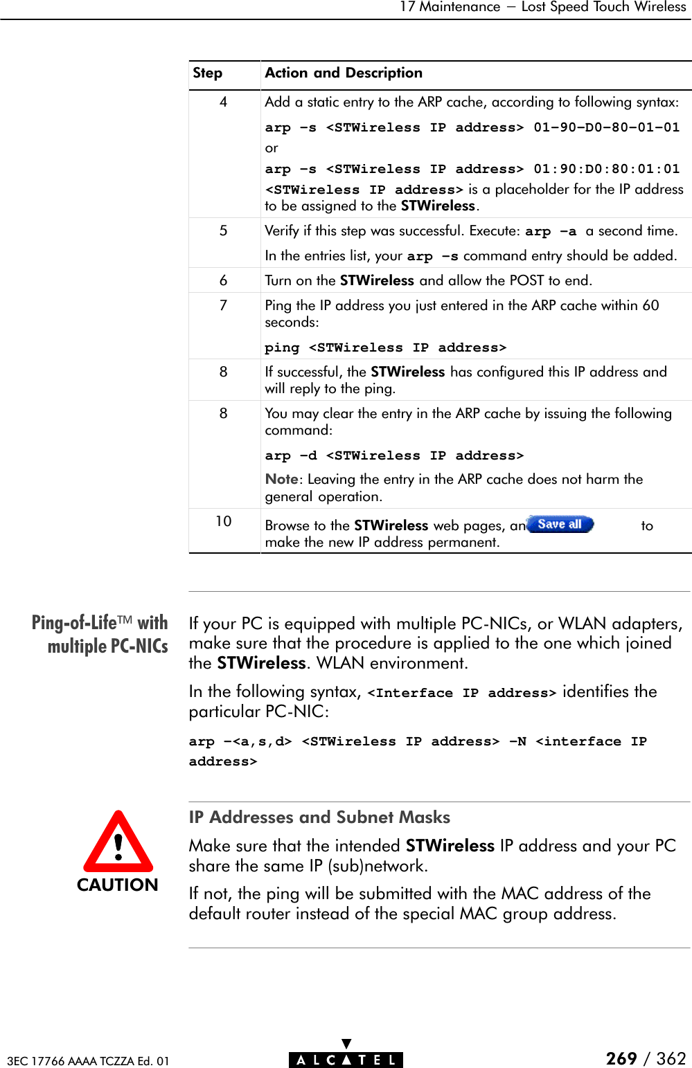 PingĆofĆLifewithmultiple PCĆNICs17 Maintenance - Lost Speed Touch Wireless269 / 3623EC 17766 AAAA TCZZA Ed. 01Step Action and Description4 Add a static entry to the ARP cache, according to following syntax:arp –s &lt;STWireless IP address&gt; 01–90–D0–80–01–01orarp –s &lt;STWireless IP address&gt; 01:90:D0:80:01:01&lt;STWireless IP address&gt; is a placeholder for the IP addressto be assigned to the STWireless.5 Verify if this step was successful. Execute: arp –a a second time.In the entries list, your arp –s command entry should be added.6 Turn on the STWireless and allow the POST to end.7 Ping the IP address you just entered in the ARP cache within 60seconds:ping &lt;STWireless IP address&gt;8 If successful, the STWireless has configured this IP address andwill reply to the ping.8You may clear the entry in the ARP cache by issuing the followingcommand:arp –d &lt;STWireless IP address&gt;Note: Leaving the entry in the ARP cache does not harm thegeneral operation.10 Browse to the STWireless web pages, and click tomake the new IP address permanent.If your PC is equipped with multiple PCĆNICs, or WLAN adapters,make sure that the procedure is applied to the one which joinedthe STWireless. WLAN environment.In the following syntax, &lt;Interface IP address&gt; identifies theparticular PCĆNIC:arp –&lt;a,s,d&gt; &lt;STWireless IP address&gt; –N &lt;interface IPaddress&gt;IP Addresses and Subnet MasksMake sure that the intended STWireless IP address and your PCshare the same IP (sub)network.If not, the ping will be submitted with the MAC address of thedefault router instead of the special MAC group address.CAUTION