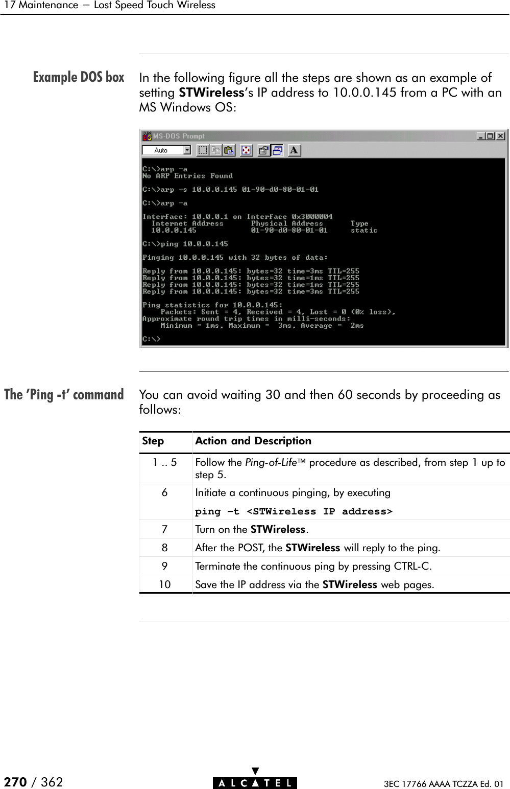 Example DOS boxThe &apos;Ping Ćt&apos; command17 Maintenance - Lost Speed Touch Wireless270 / 362 3EC 17766 AAAA TCZZA Ed. 01In the following figure all the steps are shown as an example ofsetting STWireless&apos;s IP address to 10.0.0.145 from a PC with anMS Windows OS:You can avoid waiting 30 and then 60 seconds by proceeding asfollows:Step Action and Description1..5 Follow the PingĆofĆLifeprocedure as described, from step 1 up tostep 5.6 Initiate a continuous pinging, by executingping –t &lt;STWireless IP address&gt;7 Turn on the STWireless.8 After the POST, the STWireless will reply to the ping.9 Terminate the continuous ping by pressing CTRLĆC.10 Save the IP address via the STWireless web pages.