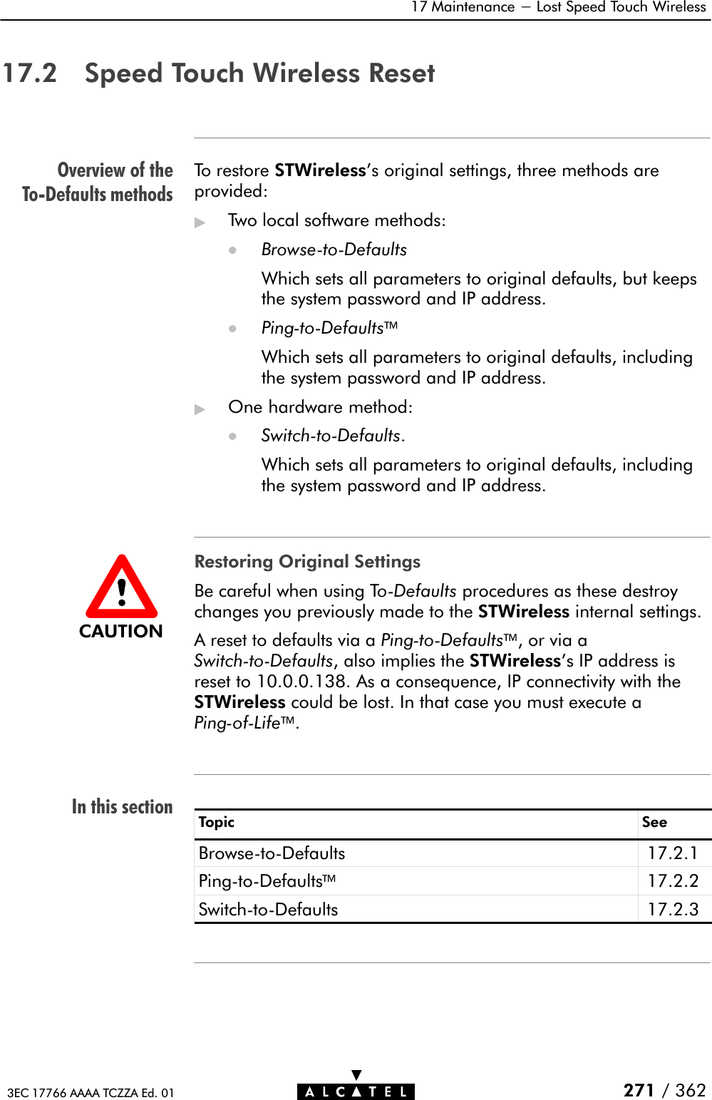 Overview of theToĆDefaults methodsIn this section17 Maintenance - Lost Speed Touch Wireless271 / 3623EC 17766 AAAA TCZZA Ed. 0117.2 Speed Touch Wireless ResetTo restore STWireless&apos;s original settings, three methods areprovided:&quot;Two local software methods:DBrowseĆtoĆDefaultsWhich sets all parameters to original defaults, but keepsthe system password and IP address.DPingĆtoĆDefaultsWhich sets all parameters to original defaults, includingthe system password and IP address.&quot;One hardware method:DSwitchĆtoĆDefaults.Which sets all parameters to original defaults, includingthe system password and IP address.Restoring Original SettingsBe careful when using ToĆDefaults procedures as these destroychanges you previously made to the STWireless internal settings.A reset to defaults via a PingĆtoĆDefaults, or via aSwitchĆtoĆDefaults, also implies the STWireless&apos;s IP address isreset to 10.0.0.138. As a consequence, IP connectivity with theSTWireless could be lost. In that case you must execute aPingĆofĆLife.Topic SeeBrowseĆtoĆDefaults 17.2.1PingĆtoĆDefaults17.2.2SwitchĆtoĆDefaults 17.2.3CAUTION