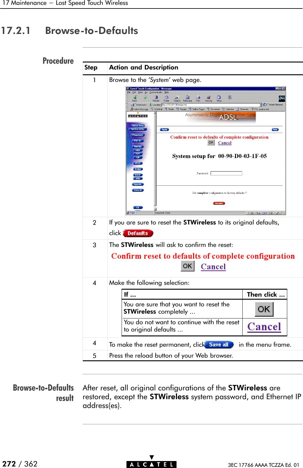 ProcedureBrowseĆtoĆDefaultsresult17 Maintenance - Lost Speed Touch Wireless272 / 362 3EC 17766 AAAA TCZZA Ed. 0117.2.1 BrowseĆtoĆDefaultsStep Action and Description1Browse to the &apos;System&apos; web page.2If you are sure to reset the STWireless to its original defaults,click3The STWireless will ask to confirm the reset:4Make the following selection:If ... Then click ...You are sure that you want to reset theSTWireless completely ...You do not want to continue with the resetto original defaults ...4To make the reset permanent, click in the menu frame.5Press the reload button of your Web browser.After reset, all original configurations of the STWireless arerestored, except the STWireless system password, and Ethernet IPaddress(es).