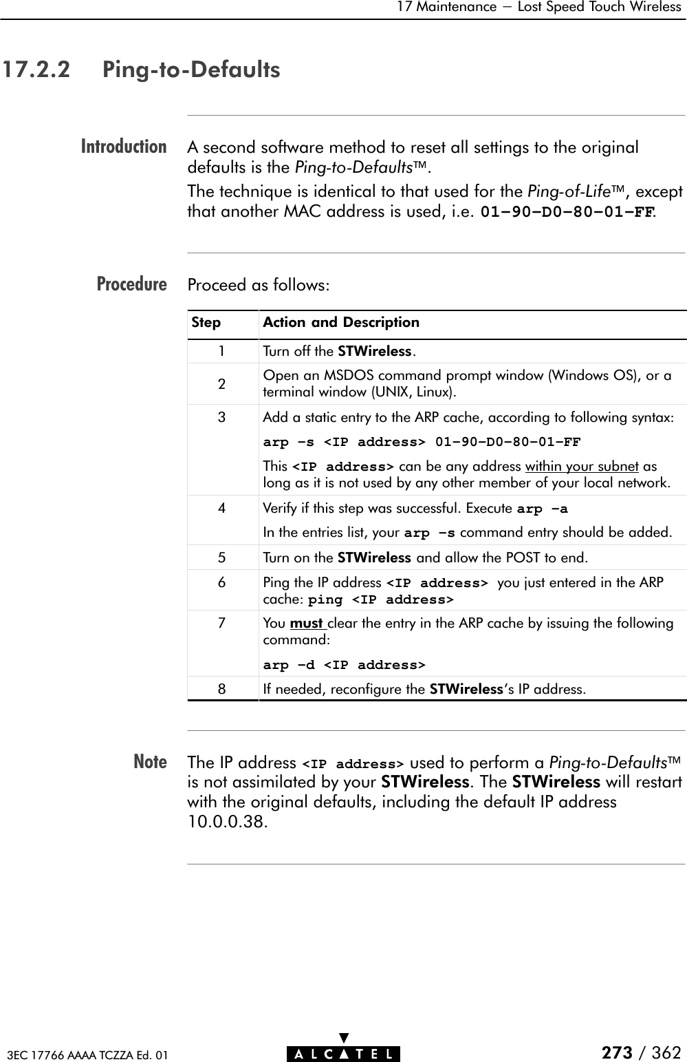 IntroductionProcedureNote17 Maintenance - Lost Speed Touch Wireless273 / 3623EC 17766 AAAA TCZZA Ed. 0117.2.2 PingĆtoĆDefaultsA second software method to reset all settings to the originaldefaults is the PingĆtoĆDefaults.The technique is identical to that used for the PingĆofĆLife, exceptthat another MAC address is used, i.e. 01–90–D0–80–01–FF.Proceed as follows:Step Action and Description1 Turn off the STWireless.2Open an MSDOS command prompt window (Windows OS), or aterminal window (UNIX, Linux).3 Add a static entry to the ARP cache, according to following syntax:arp –s &lt;IP address&gt; 01-90-D0-80-01-FFThis &lt;IP address&gt; can be any address within your subnet aslong as it is not used by any other member of your local network.4 Verify if this step was successful. Execute arp –aIn the entries list, your arp –s command entry should be added.5 Turn on the STWireless and allow the POST to end.6 Ping the IP address &lt;IP address&gt; you just entered in the ARPcache: ping &lt;IP address&gt;7You must clear the entry in the ARP cache by issuing the followingcommand:arp –d &lt;IP address&gt;8 If needed, reconfigure the STWireless&apos;s IP address.The IP address &lt;IP address&gt; used to perform a PingĆtoĆDefaultsis not assimilated by your STWireless. The STWireless will restartwith the original defaults, including the default IP address10.0.0.38.