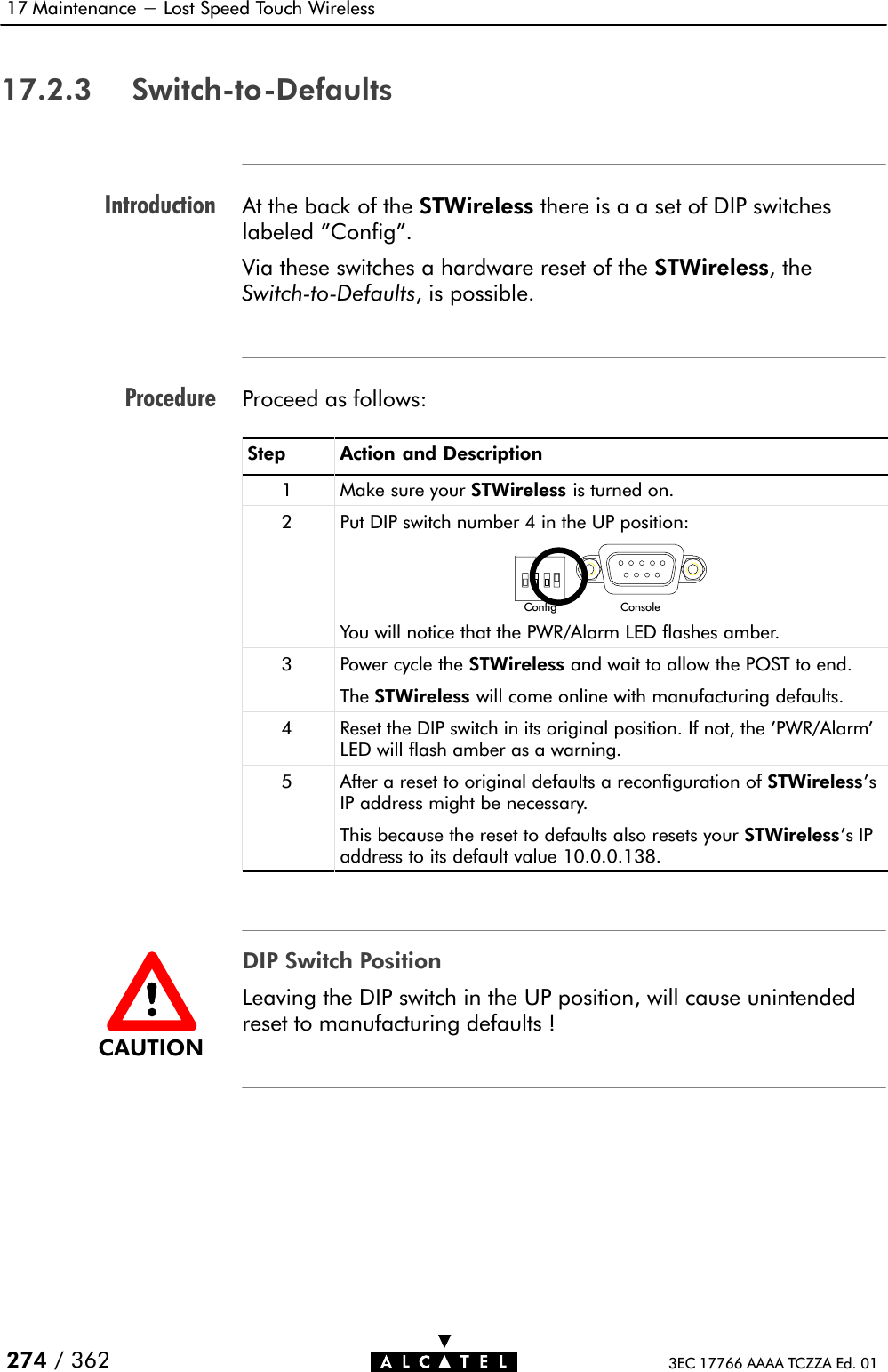 IntroductionProcedure17 Maintenance - Lost Speed Touch Wireless274 / 362 3EC 17766 AAAA TCZZA Ed. 0117.2.3 SwitchĆtoĆDefaultsAt the back of the STWireless there is a a set of DIP switcheslabeled &quot;Config&quot;.Via these switches a hardware reset of the STWireless, theSwitchĆtoĆDefaults, is possible.Proceed as follows:Step Action and Description1 Make sure your STWireless is turned on.2 Put DIP switch number 4 in the UP position:Config ConsoleYou will notice that the PWR/Alarm LED flashes amber.3 Power cycle the STWireless and wait to allow the POST to end.The STWireless will come online with manufacturing defaults.4 Reset the DIP switch in its original position. If not, the &apos;PWR/Alarm&apos;LED will flash amber as a warning.5 After a reset to original defaults a reconfiguration of STWireless&apos;sIP address might be necessary.This because the reset to defaults also resets your STWireless&apos;s IPaddress to its default value 10.0.0.138.DIP Switch PositionLeaving the DIP switch in the UP position, will cause unintendedreset to manufacturing defaults !CAUTION