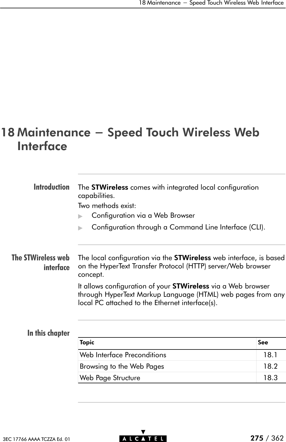 IntroductionThe STWireless webinterfaceIn this chapter18 Maintenance - Speed Touch Wireless Web Interface275 / 3623EC 17766 AAAA TCZZA Ed. 0118 Maintenance - Speed Touch Wireless WebInterfaceThe STWireless comes with integrated local configurationcapabilities.Two methods exist:&quot;Configuration via a Web Browser&quot;Configuration through a Command Line Interface (CLI).The local configuration via the STWireless web interface, is based on the HyperText Transfer Protocol (HTTP) server/Web browserconcept.It allows configuration of your STWireless via a Web browserthrough HyperText Markup Language (HTML) web pages from anylocal PC attached to the Ethernet interface(s).Topic SeeWeb Interface Preconditions 18.1Browsing to the Web Pages 18.2Web Page Structure 18.3