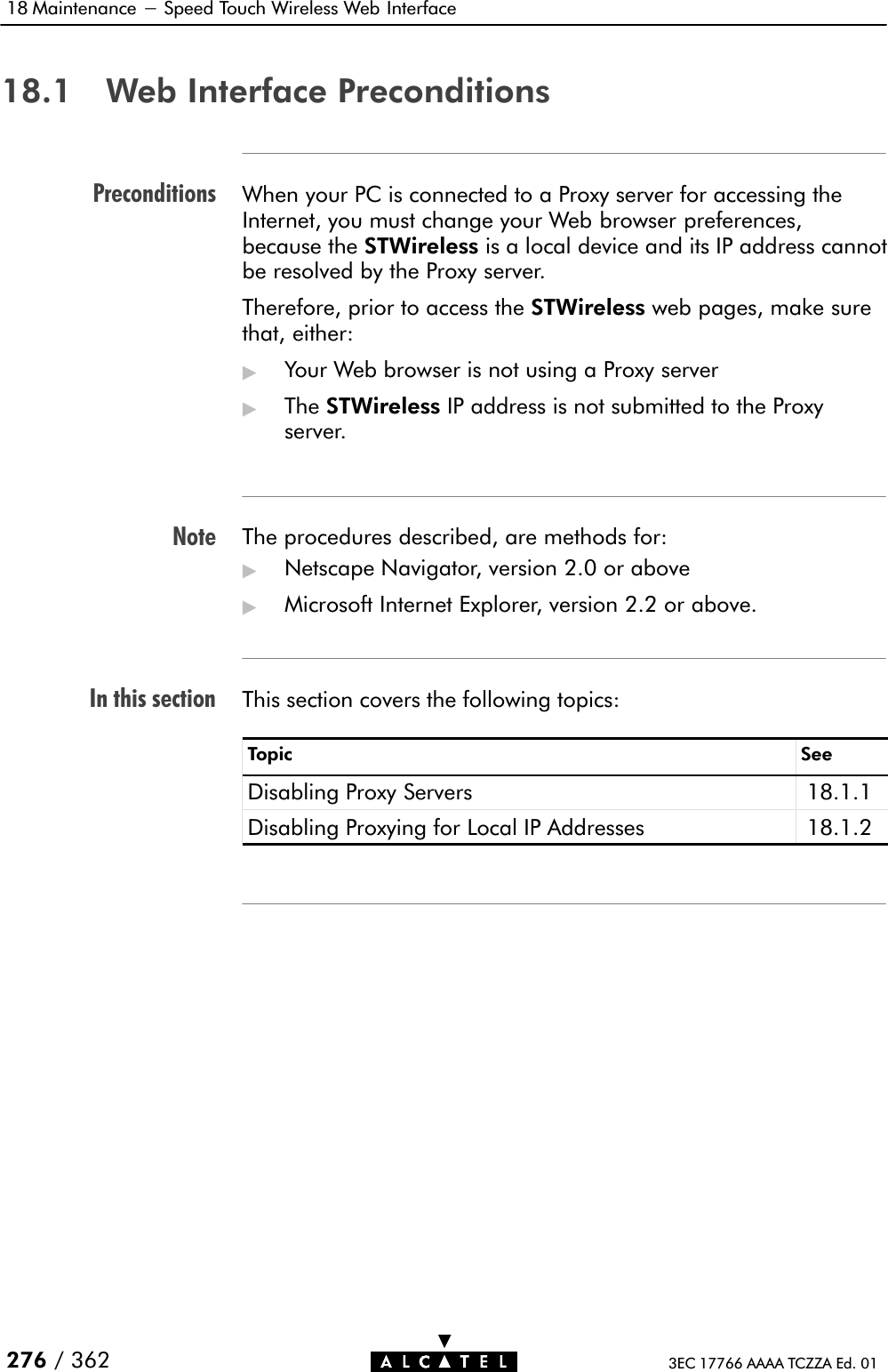 PreconditionsNoteIn this section18 Maintenance - Speed Touch Wireless Web Interface276 / 362 3EC 17766 AAAA TCZZA Ed. 0118.1 Web Interface PreconditionsWhen your PC is connected to a Proxy server for accessing theInternet, you must change your Web browser preferences,because the STWireless is a local device and its IP address cannotbe resolved by the Proxy server.Therefore, prior to access the STWireless web pages, make surethat, either:&quot;Your Web browser is not using a Proxy server&quot;The STWireless IP address is not submitted to the Proxyserver.The procedures described, are methods for:&quot;Netscape Navigator, version 2.0 or above&quot;Microsoft Internet Explorer, version 2.2 or above.This section covers the following topics:Topic SeeDisabling Proxy Servers 18.1.1Disabling Proxying for Local IP Addresses 18.1.2