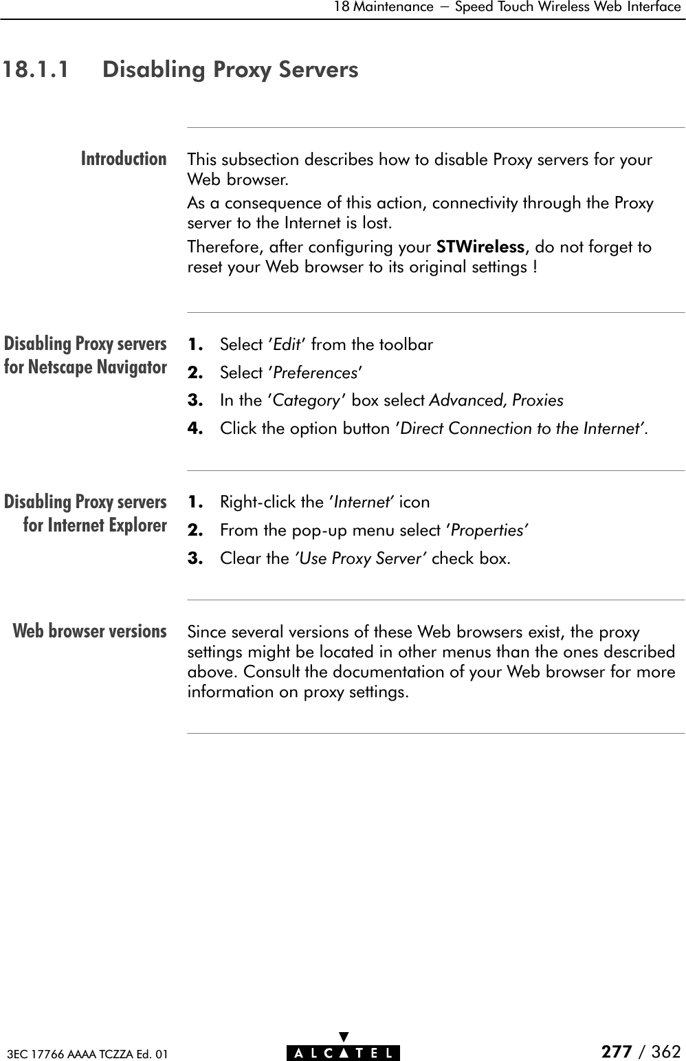 IntroductionDisabling Proxy serversfor Netscape NavigatorDisabling Proxy serversfor Internet ExplorerWeb browser versions18 Maintenance - Speed Touch Wireless Web Interface277 / 3623EC 17766 AAAA TCZZA Ed. 0118.1.1 Disabling Proxy ServersThis subsection describes how to disable Proxy servers for yourWeb browser.As a consequence of this action, connectivity through the Proxyserver to the Internet is lost.Therefore, after configuring your STWireless, do not forget toreset your Web browser to its original settings !1. Select &apos;Edit&apos; from the toolbar2. Select &apos;Preferences&apos;3. In the &apos;Category&apos; box select Advanced, Proxies4. Click the option button &apos;Direct Connection to the Internet&apos;.1. RightĆclick the &apos;Internet&apos; icon2. From the popĆup menu select &apos;Properties&apos;3. Clear the &apos;Use Proxy Server&apos; check box.Since several versions of these Web browsers exist, the proxysettings might be located in other menus than the ones describedabove. Consult the documentation of your Web browser for moreinformation on proxy settings.