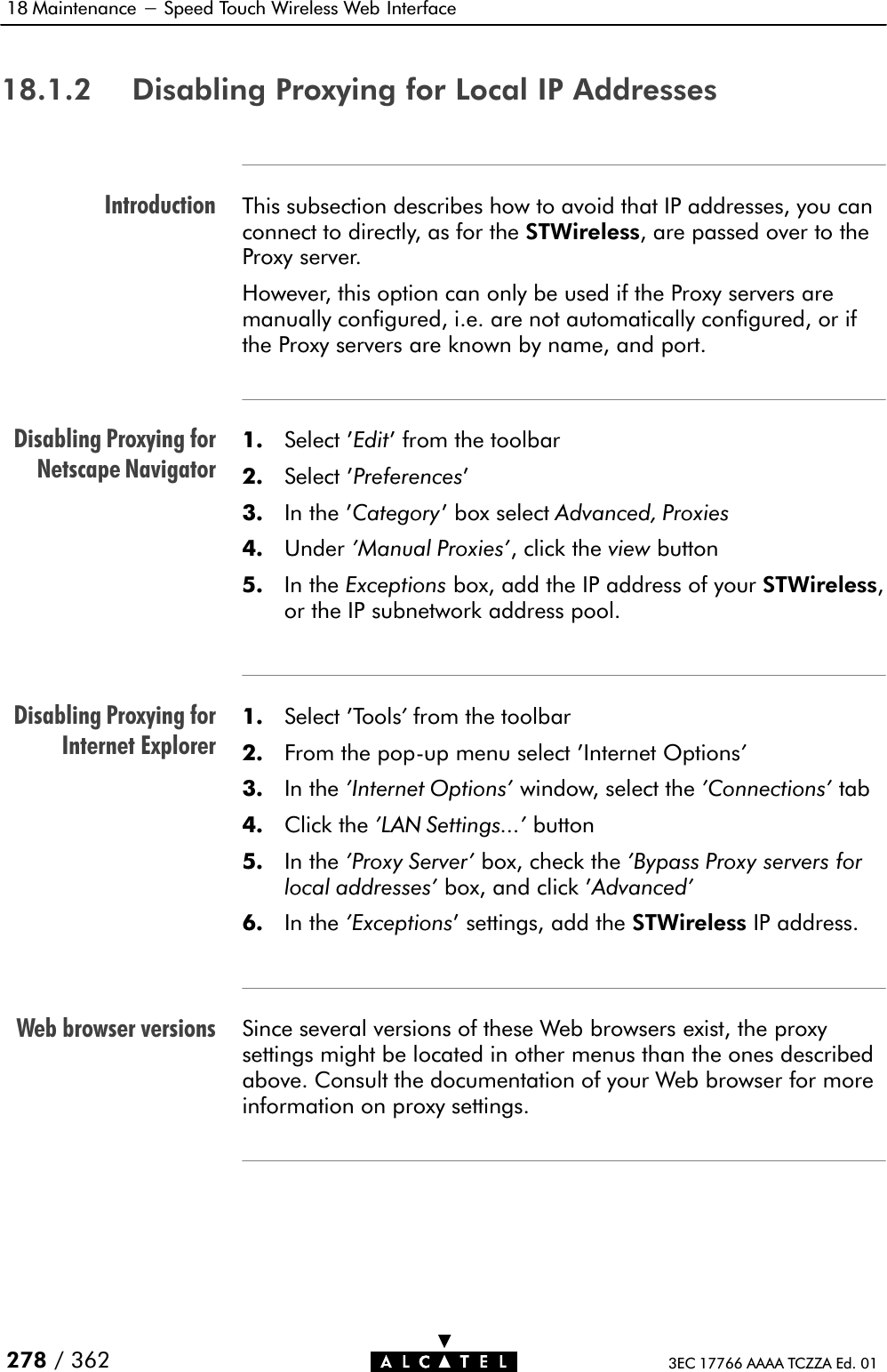 IntroductionDisabling Proxying forNetscape NavigatorDisabling Proxying forInternet ExplorerWeb browser versions18 Maintenance - Speed Touch Wireless Web Interface278 / 362 3EC 17766 AAAA TCZZA Ed. 0118.1.2 Disabling Proxying for Local IP AddressesThis subsection describes how to avoid that IP addresses, you canconnect to directly, as for the STWireless, are passed over to theProxy server.However, this option can only be used if the Proxy servers aremanually configured, i.e. are not automatically configured, or ifthe Proxy servers are known by name, and port.1. Select &apos;Edit&apos; from the toolbar2. Select &apos;Preferences&apos;3. In the &apos;Category&apos; box select Advanced, Proxies4. Under &apos;Manual Proxies&apos;, click the view button5. In the Exceptions box, add the IP address of your STWireless,or the IP subnetwork address pool.1. Select &apos;Tools&apos;from the toolbar2. From the popĆup menu select &apos;Internet Options&apos;3. In the &apos;Internet Options&apos; window, select the &apos;Connections&apos; tab4. Click the &apos;LAN Settings...&apos; button5. In the &apos;Proxy Server&apos; box, check the &apos;Bypass Proxy servers forlocal addresses&apos; box, and click &apos;Advanced&apos;6. In the &apos;Exceptions&apos; settings, add the STWireless IP address.Since several versions of these Web browsers exist, the proxysettings might be located in other menus than the ones describedabove. Consult the documentation of your Web browser for moreinformation on proxy settings.