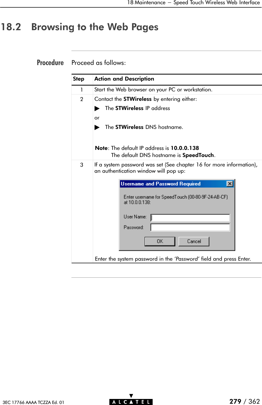 Procedure18 Maintenance - Speed Touch Wireless Web Interface279 / 3623EC 17766 AAAA TCZZA Ed. 0118.2 Browsing to the Web PagesProceed as follows:Step Action and Description1Start the Web browser on your PC or workstation.2Contact the STWireless by entering either:&quot;The STWireless IP addressor&quot;The STWireless DNS hostname.Note: The default IP address is 10.0.0.138The default DNS hostname is SpeedTouch.3If a system password was set (See chapter 16 for more information),an authentication window will pop up:Enter the system password in the &apos;Password&apos; field and press Enter.