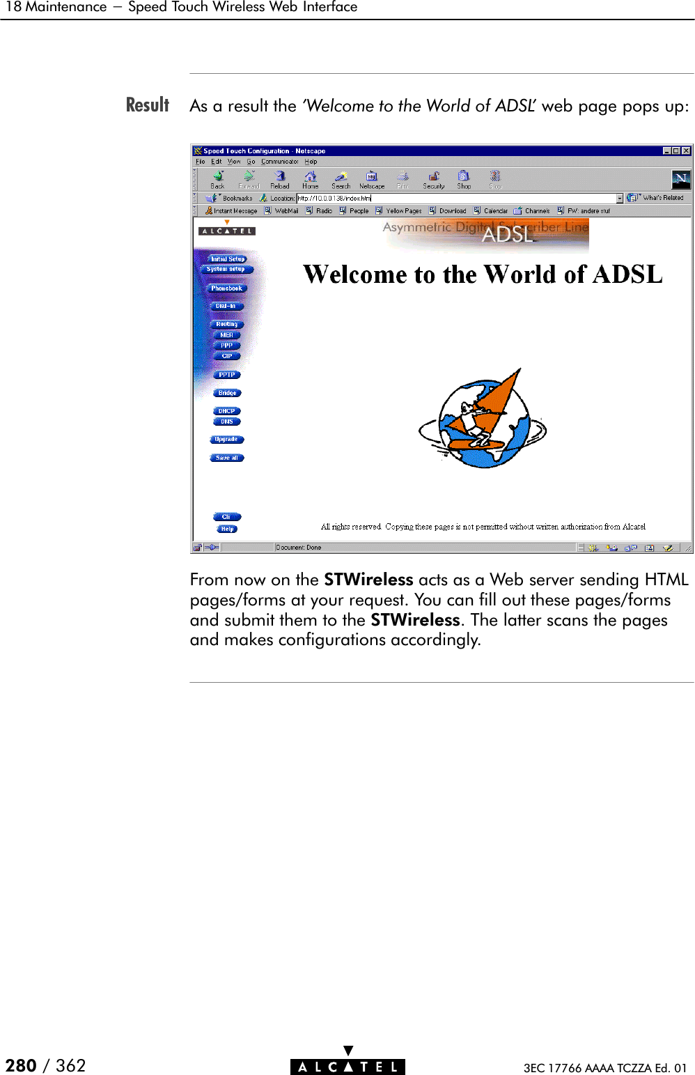 Result18 Maintenance - Speed Touch Wireless Web Interface280 / 362 3EC 17766 AAAA TCZZA Ed. 01As a result the &apos;Welcome to the World of ADSL&apos; web page pops up:From now on the STWireless acts as a Web server sending HTMLpages/forms at your request. You can fill out these pages/formsand submit them to the STWireless. The latter scans the pagesand makes configurations accordingly.