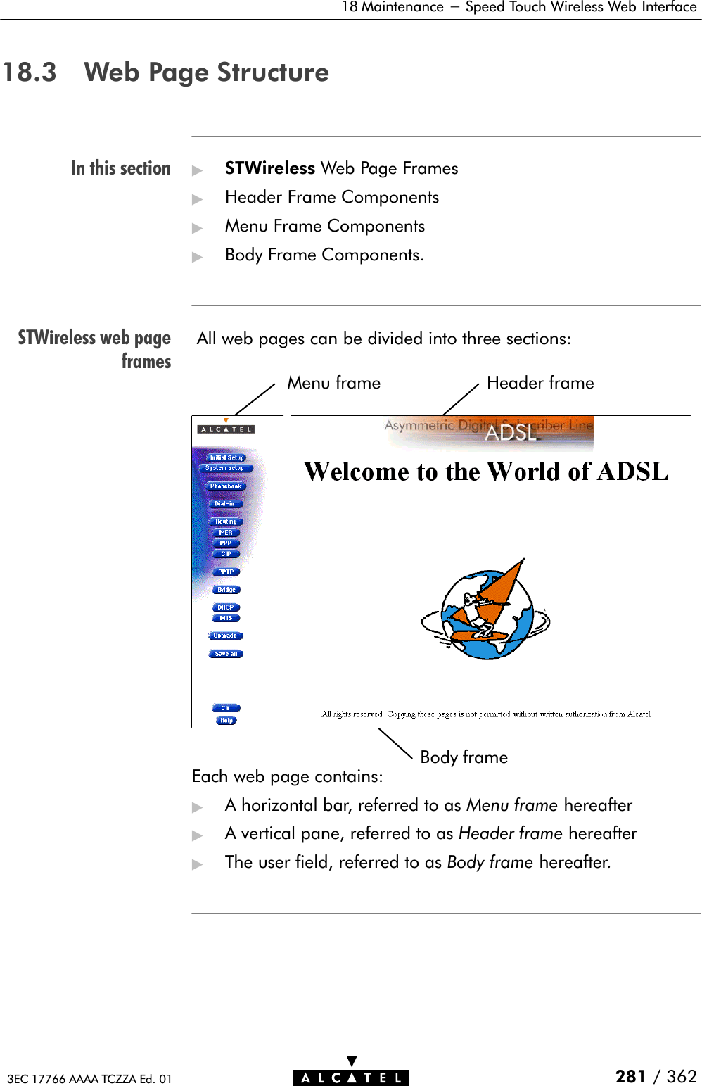 In this sectionSTWireless web pageframes18 Maintenance - Speed Touch Wireless Web Interface281 / 3623EC 17766 AAAA TCZZA Ed. 0118.3 Web Page Structure&quot;STWireless Web Page Frames&quot;Header Frame Components&quot;Menu Frame Components&quot;Body Frame Components.All web pages can be divided into three sections:Menu frame HeaderframeBody frameEach web page contains:&quot;A horizontal bar, referred to as Menu frame hereafter&quot;A vertical pane, referred to as Header frame hereafter&quot;The user field, referred to as Body frame hereafter.