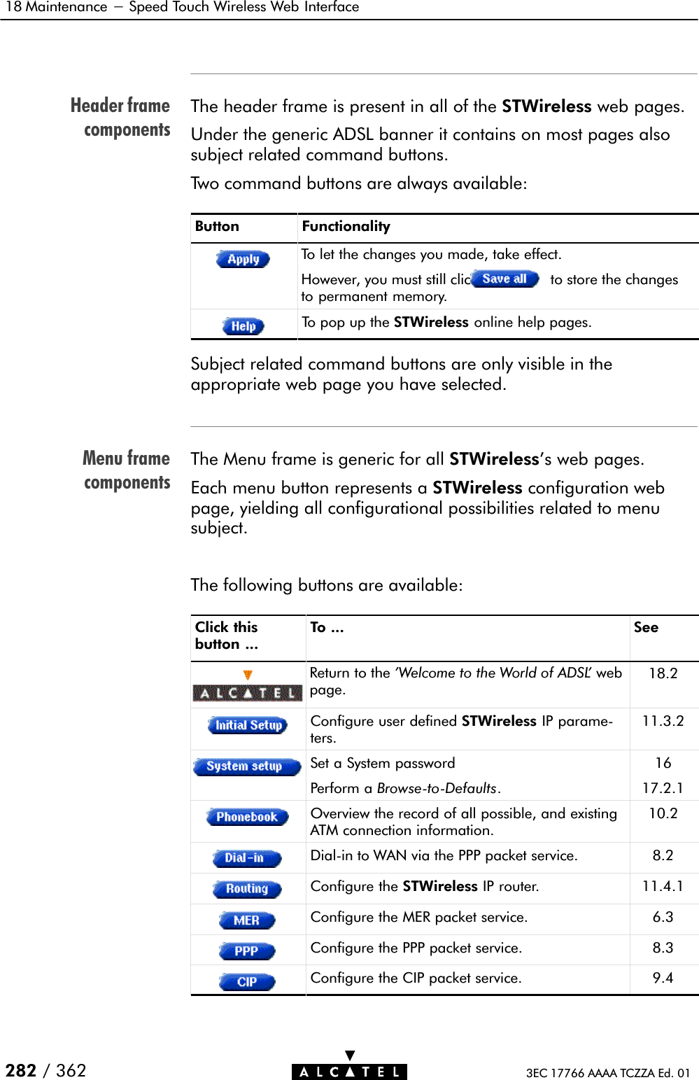 Header framecomponentsMenu framecomponents18 Maintenance - Speed Touch Wireless Web Interface282 / 362 3EC 17766 AAAA TCZZA Ed. 01The header frame is present in all of the STWireless web pages.Under the generic ADSL banner it contains on most pages alsosubject related command buttons.Two command buttons are always available:Button FunctionalityTo let the changes you made, take effect.However, you must still click to store the changesto permanent memory.To pop up the STWireless online help pages.Subject related command buttons are only visible in theappropriate web page you have selected.The Menu frame is generic for all STWireless&apos;s web pages.Each menu button represents a STWireless configuration webpage, yielding all configurational possibilities related to menusubject.The following buttons are available:Click thisbutton ...To ... SeeReturn to the &apos;Welcome to the World of ADSL&apos; webpage.18.2Configure user defined STWireless IP parameĆters.11.3.2Set a System passwordPerform a BrowseĆtoĆDefaults.1617.2.1Overview the record of all possible, and existingATM connection information.10.2DialĆin to WAN via the PPP packet service. 8.2Configure the STWireless IP router. 11.4.1Configure the MER packet service. 6.3Configure the PPP packet service. 8.3Configure the CIP packet service. 9.4