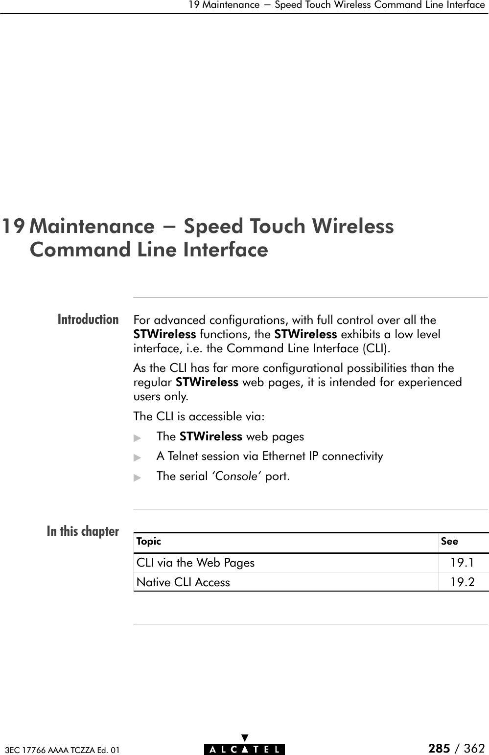 IntroductionIn this chapter19 Maintenance - Speed Touch Wireless Command Line Interface285 / 3623EC 17766 AAAA TCZZA Ed. 0119 Maintenance - Speed Touch WirelessCommand Line InterfaceFor advanced configurations, with full control over all theSTWireless functions, the STWireless exhibits a low levelinterface, i.e. the Command Line Interface (CLI).As the CLI has far more configurational possibilities than theregular STWireless web pages, it is intended for experiencedusers only.The CLI is accessible via:&quot;The STWireless web pages&quot;A Telnet session via Ethernet IP connectivity&quot;The serial &apos;Console&apos; port.Topic SeeCLI via the Web Pages 19.1Native CLI Access 19.2