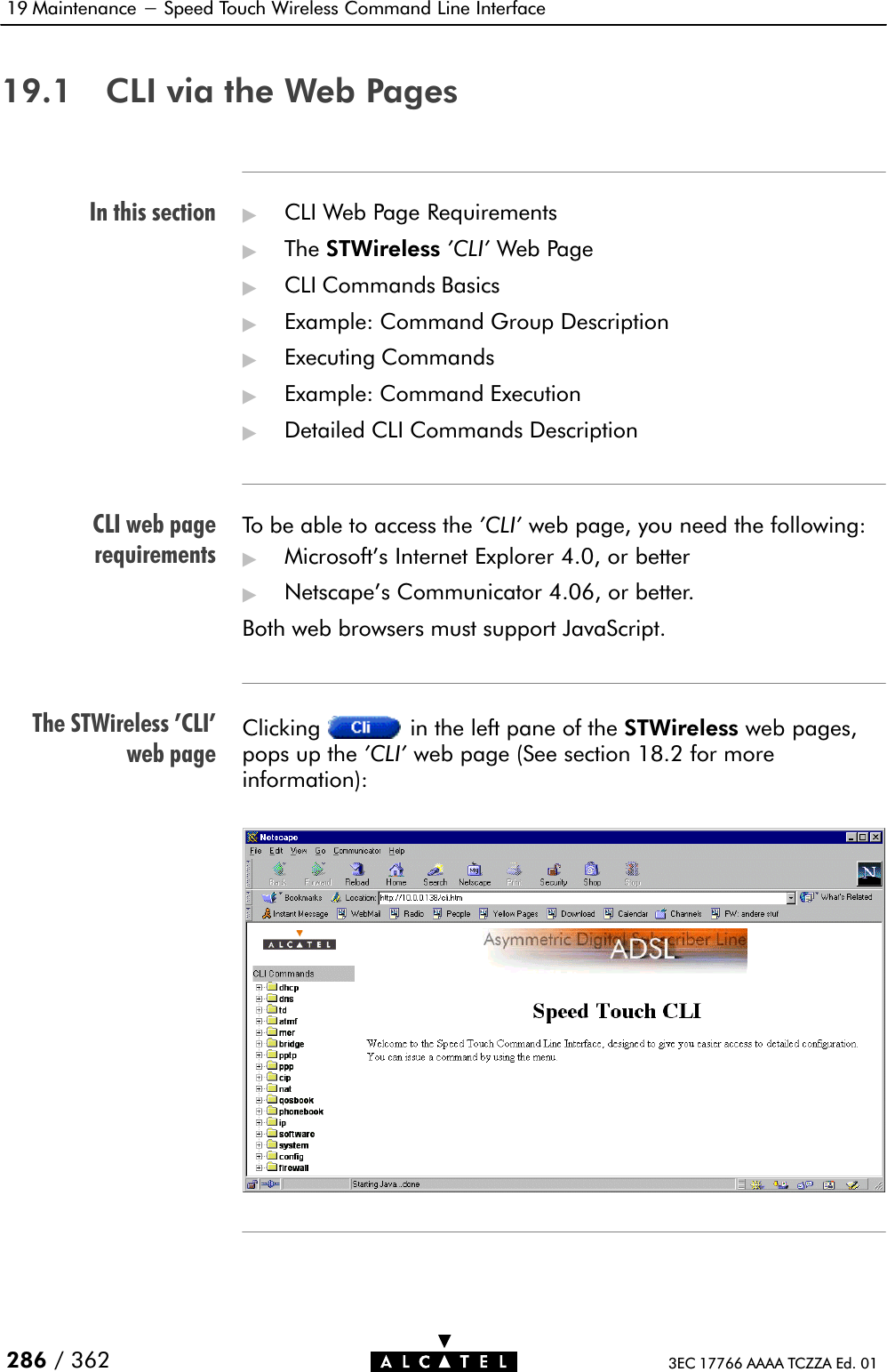 In this sectionCLI web pagerequirementsThe STWireless &apos;CLI&apos;web page19 Maintenance - Speed Touch Wireless Command Line Interface286 / 362 3EC 17766 AAAA TCZZA Ed. 0119.1 CLI via the Web Pages&quot;CLI Web Page Requirements&quot;The STWireless &apos;CLI&apos; Web Page&quot;CLI Commands Basics&quot;Example: Command Group Description&quot;Executing Commands&quot;Example: Command Execution&quot;Detailed CLI Commands DescriptionTo be able to access the &apos;CLI&apos; web page, you need the following:&quot;Microsoft&apos;s Internet Explorer 4.0, or better&quot;Netscape&apos;s Communicator 4.06, or better.Both web browsers must support JavaScript.Clicking in the left pane of the STWireless web pages,pops up the &apos;CLI&apos; web page (See section 18.2 for moreinformation):