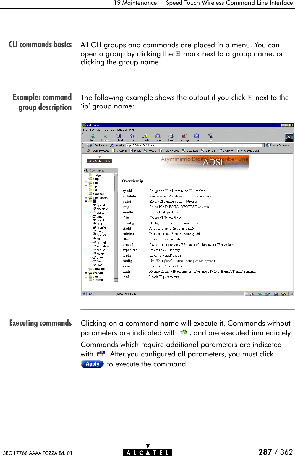 CLI commands basicsExample: commandgroup descriptionExecuting commands19 Maintenance - Speed Touch Wireless Command Line Interface287 / 3623EC 17766 AAAA TCZZA Ed. 01All CLI groups and commands are placed in a menu. You canopen a group by clicking the mark next to a group name, orclicking the group name.The following example shows the output if you click next to the&apos;ip&apos; group name:Clicking on a command name will execute it. Commands withoutparameters are indicated with , and are executed immediately.Commands which require additional parameters are indicatedwith . After you configured all parameters, you must clickto execute the command.