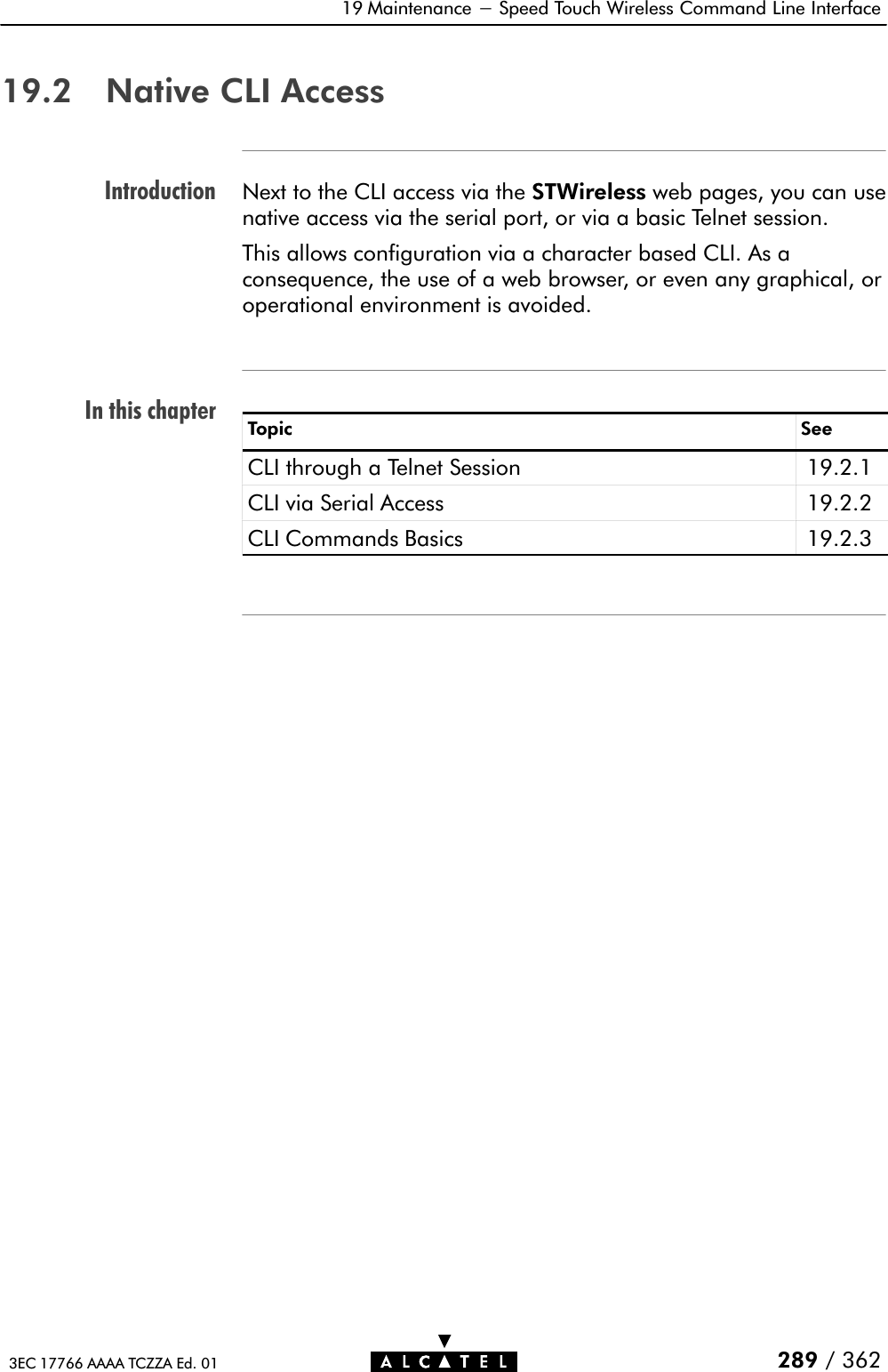 IntroductionIn this chapter19 Maintenance - Speed Touch Wireless Command Line Interface289 / 3623EC 17766 AAAA TCZZA Ed. 0119.2 Native CLI AccessNext to the CLI access via the STWireless web pages, you can usenative access via the serial port, or via a basic Telnet session.This allows configuration via a character based CLI. As aconsequence, the use of a web browser, or even any graphical, oroperational environment is avoided.Topic SeeCLI through a Telnet Session 19.2.1CLI via Serial Access 19.2.2CLI Commands Basics 19.2.3