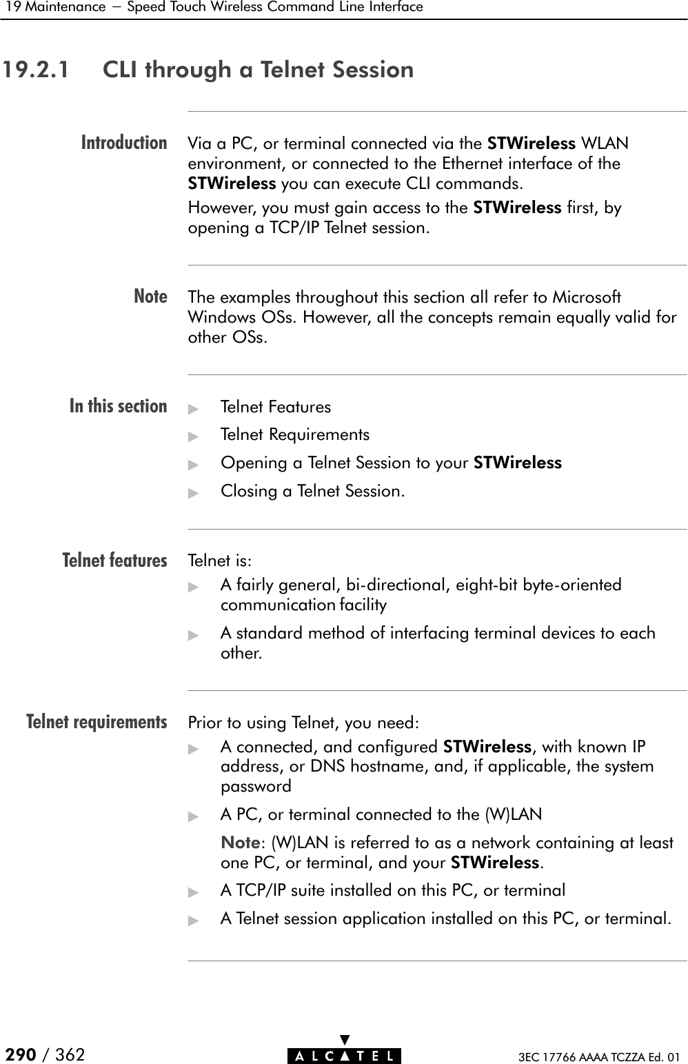 IntroductionNoteIn this sectionTelnet featuresTelnet requirements19 Maintenance - Speed Touch Wireless Command Line Interface290 / 362 3EC 17766 AAAA TCZZA Ed. 0119.2.1 CLI through a Telnet SessionVia a PC, or terminal connected via the STWireless WLANenvironment, or connected to the Ethernet interface of theSTWireless you can execute CLI commands.However, you must gain access to the STWireless first, byopening a TCP/IP Telnet session.The examples throughout this section all refer to MicrosoftWindows OSs. However, all the concepts remain equally valid forother OSs.&quot;Telnet Features&quot;Telnet Requirements&quot;Opening a Telnet Session to your STWireless&quot;Closing a Telnet Session.Telnet is:&quot;A fairly general, biĆdirectional, eightĆbit byteĆorientedcommunication facility&quot;A standard method of interfacing terminal devices to eachother.Prior to using Telnet, you need:&quot;A connected, and configured STWireless, with known IPaddress, or DNS hostname, and, if applicable, the systempassword&quot;A PC, or terminal connected to the (W)LANNote: (W)LAN is referred to as a network containing at leastone PC, or terminal, and your STWireless.&quot;A TCP/IP suite installed on this PC, or terminal&quot;A Telnet session application installed on this PC, or terminal.