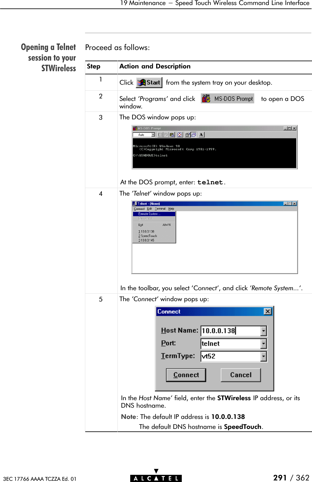 Opening a Telnetsession to yourSTWireless19 Maintenance - Speed Touch Wireless Command Line Interface291 / 3623EC 17766 AAAA TCZZA Ed. 01Proceed as follows:Step Action and Description1Click from the system tray on your desktop.2Select &apos;Programs&apos; and click to open a DOSwindow.3The DOS window pops up:At the DOS prompt, enter: telnet.4The &apos;Telnet&apos; window pops up:In the toolbar, you select &apos;Connect&apos;, and click &apos;Remote System...&apos;.5The &apos;Connect&apos; window pops up:In the Host Name&apos; field, enter the STWireless IP address, or itsDNS hostname.Note: The default IP address is 10.0.0.138The default DNS hostname is SpeedTouch.