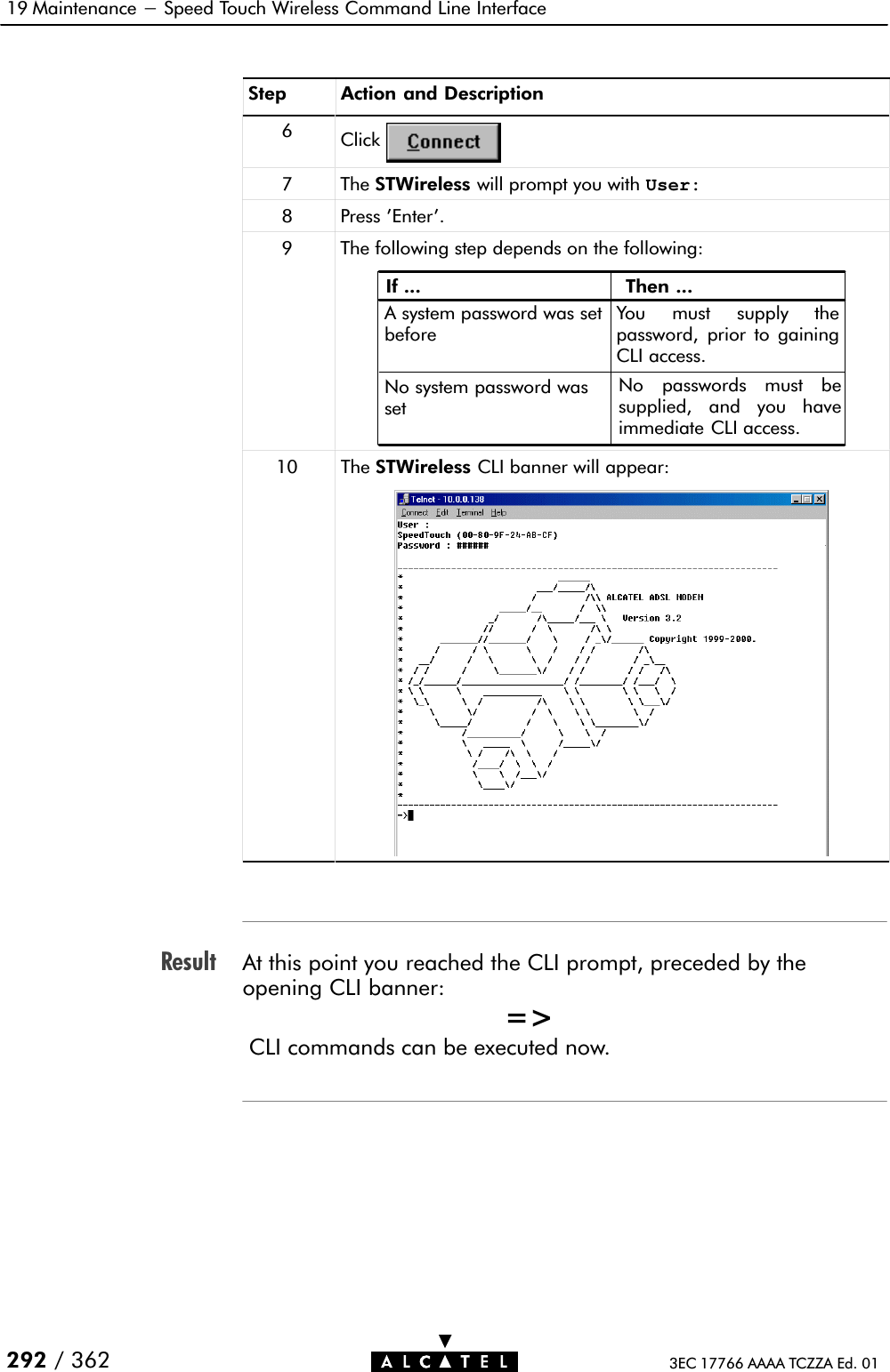 Result19 Maintenance - Speed Touch Wireless Command Line Interface292 / 362 3EC 17766 AAAA TCZZA Ed. 01Step Action and Description6Click7 The STWireless will prompt you with User:8 Press &apos;Enter&apos;.9 The following step depends on the following:If ... Then ...A system password was setbeforeYou must supply thepassword, prior to gainingCLI access.No system password wassetNo passwords must besupplied, and you haveimmediate CLI access.10 The STWireless CLI banner will appear:At this point you reached the CLI prompt, preceded by theopening CLI banner:=&gt;CLI commands can be executed now.