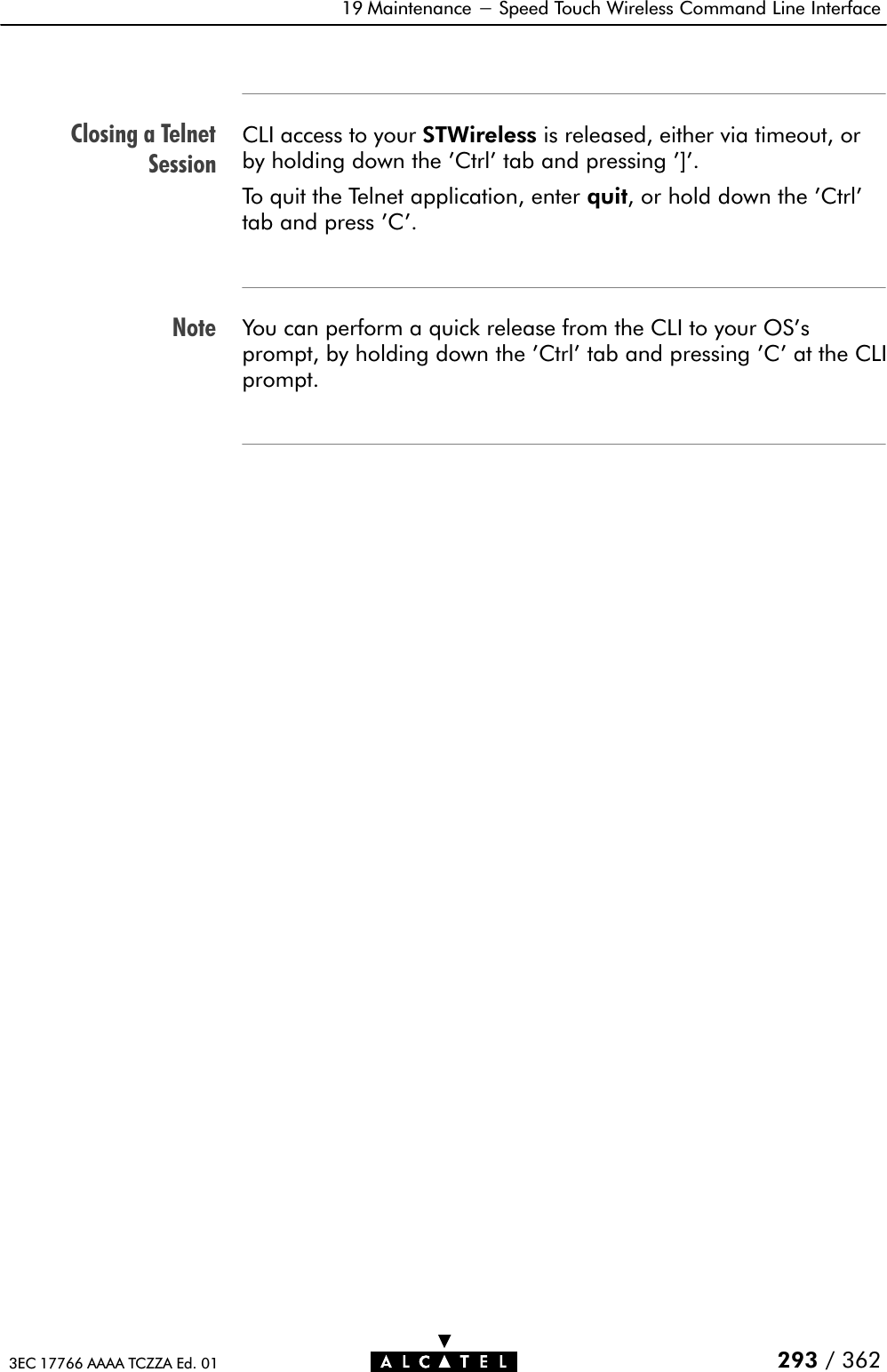 Closing a TelnetSessionNote19 Maintenance - Speed Touch Wireless Command Line Interface293 / 3623EC 17766 AAAA TCZZA Ed. 01CLI access to your STWireless is released, either via timeout, orby holding down the &apos;Ctrl&apos; tab and pressing &apos;]&apos;.To quit the Telnet application, enter quit, or hold down the &apos;Ctrl&apos;tab and press &apos;C&apos;.You can perform a quick release from the CLI to your OS&apos;sprompt, by holding down the &apos;Ctrl&apos; tab and pressing &apos;C&apos; at the CLIprompt.