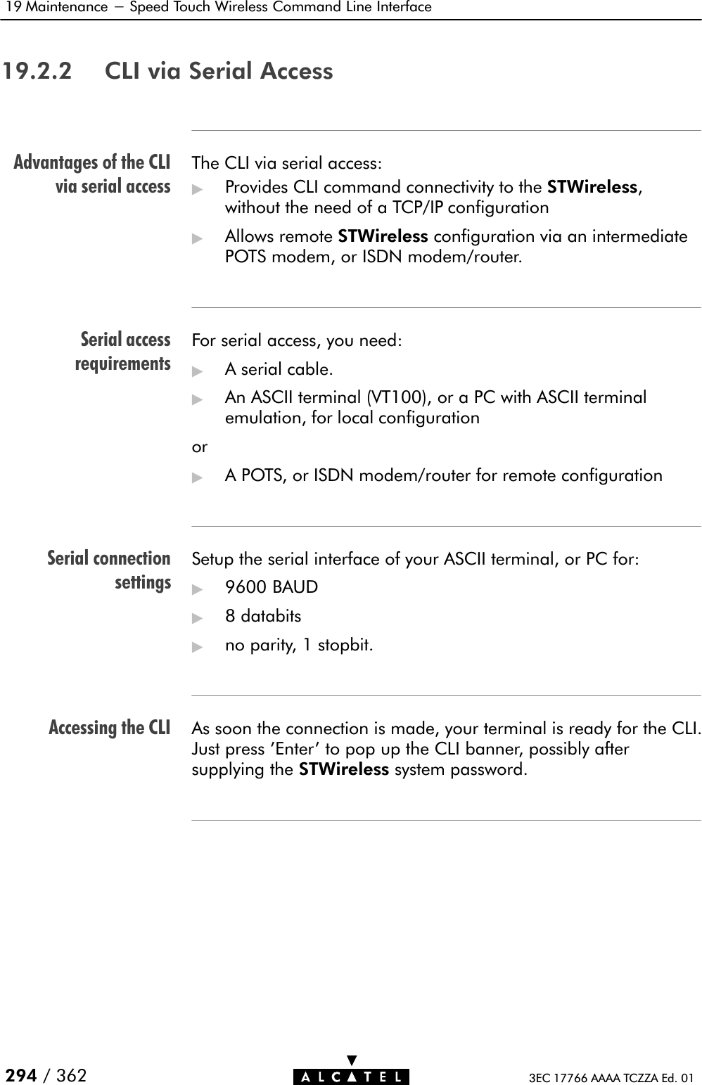 Advantages of the CLIvia serial accessSerial accessrequirementsSerial connectionsettingsAccessing the CLI19 Maintenance - Speed Touch Wireless Command Line Interface294 / 362 3EC 17766 AAAA TCZZA Ed. 0119.2.2 CLI via Serial AccessThe CLI via serial access:&quot;Provides CLI command connectivity to the STWireless,without the need of a TCP/IP configuration&quot;Allows remote STWireless configuration via an intermediatePOTS modem, or ISDN modem/router.For serial access, you need:&quot;A serial cable.&quot;An ASCII terminal (VT100), or a PC with ASCII terminalemulation, for local configurationor&quot;A POTS, or ISDN modem/router for remote configurationSetup the serial interface of your ASCII terminal, or PC for:&quot;9600 BAUD&quot;8 databits&quot;no parity, 1 stopbit.As soon the connection is made, your terminal is ready for the CLI.Just press &apos;Enter&apos; to pop up the CLI banner, possibly aftersupplying the STWireless system password.