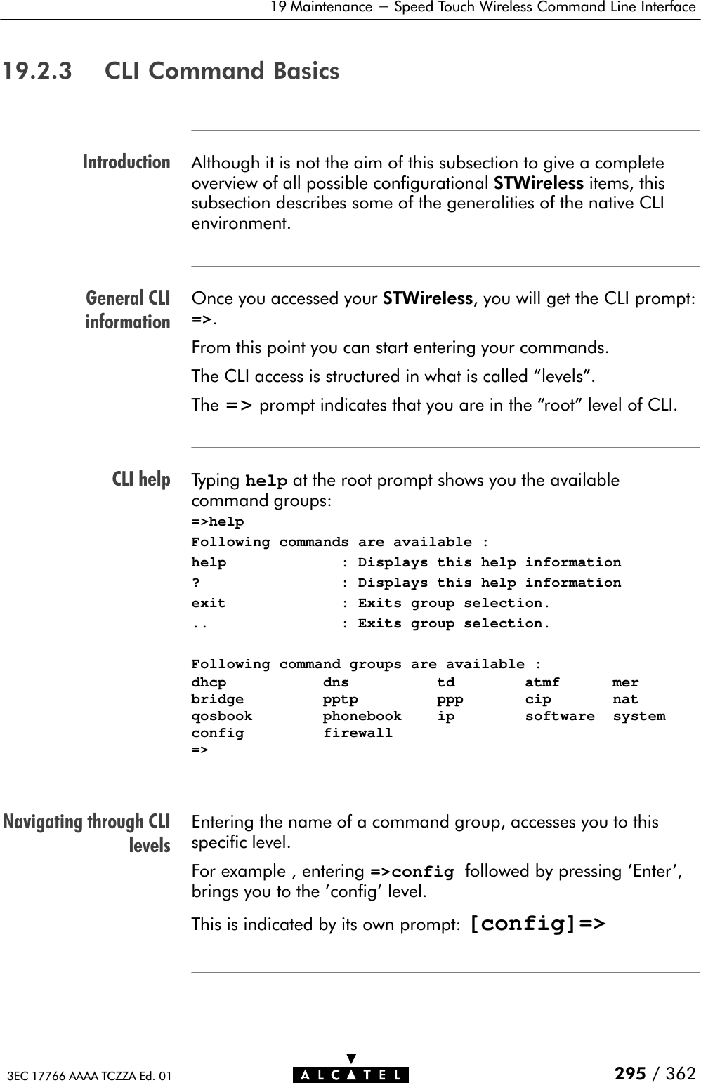 IntroductionGeneral CLIinformationCLI helpNavigating through CLIlevels19 Maintenance - Speed Touch Wireless Command Line Interface295 / 3623EC 17766 AAAA TCZZA Ed. 0119.2.3 CLI Command BasicsAlthough it is not the aim of this subsection to give a complete overview of all possible configurational STWireless items, thissubsection describes some of the generalities of the native CLIenvironment.Once you accessed your STWireless, you will get the CLI prompt:=&gt;.From this point you can start entering your commands.The CLI access is structured in what is called levels&quot;.The =&gt; prompt indicates that you are in the root&quot; level of CLI.Typing help at the root prompt shows you the available command groups:=&gt;helpFollowing commands are available :help             : Displays this help information?                : Displays this help informationexit             : Exits group selection...               : Exits group selection.Following command groups are available :dhcp           dns          td        atmf      merbridge         pptp         ppp       cip       natqosbook        phonebook    ip        software  systemconfig         firewall=&gt;Entering the name of a command group, accesses you to thisspecific level.For example , entering =&gt;config followed by pressing &apos;Enter&apos;,brings you to the &apos;config&apos; level.This is indicated by its own prompt: [config]=&gt;