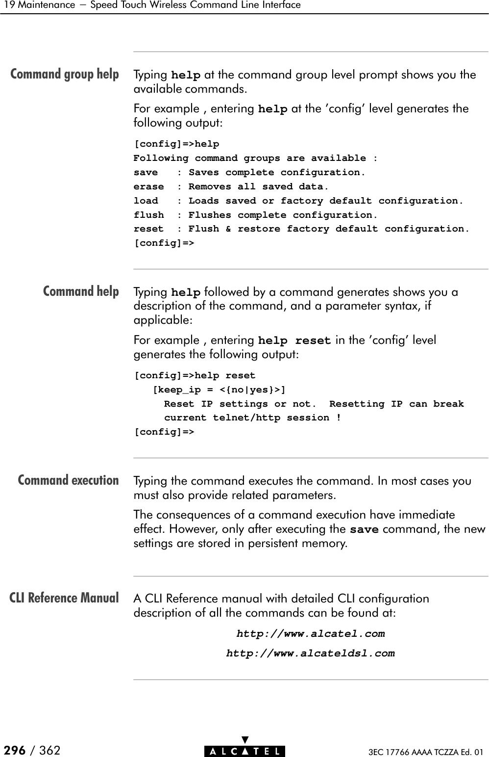 Command group helpCommand helpCommand executionCLI Reference Manual19 Maintenance - Speed Touch Wireless Command Line Interface296 / 362 3EC 17766 AAAA TCZZA Ed. 01Typing help at the command group level prompt shows you theavailable commands.For example , entering help at the &apos;config&apos; level generates thefollowing output:[config]=&gt;helpFollowing command groups are available :save   : Saves complete configuration.erase  : Removes all saved data.load   : Loads saved or factory default configuration.flush  : Flushes complete configuration.reset  : Flush &amp; restore factory default configuration.[config]=&gt;Typing help followed by a command generates shows you adescription of the command, and a parameter syntax, ifapplicable:For example , entering help reset in the &apos;config&apos; levelgenerates the following output:[config]=&gt;help reset   [keep_ip = &lt;{no|yes}&gt;]     Reset IP settings or not.  Resetting IP can break     current telnet/http session ![config]=&gt;Typing the command executes the command. In most cases youmust also provide related parameters.The consequences of a command execution have immediateeffect. However, only after executing the save command, the newsettings are stored in persistent memory.A CLI Reference manual with detailed CLI configurationdescription of all the commands can be found at:http://www.alcatel.comhttp://www.alcateldsl.com