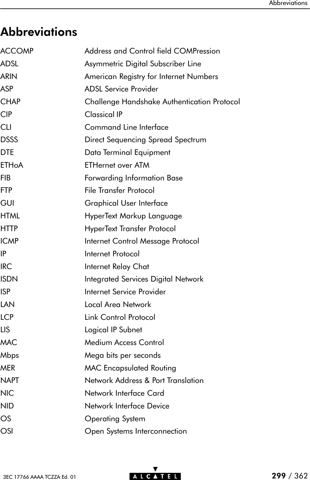 Abbreviations299 / 3623EC 17766 AAAA TCZZA Ed. 01AbbreviationsACCOMP Address and Control field COMPressionADSL Asymmetric Digital Subscriber LineARIN American Registry for Internet NumbersASP ADSL Service ProviderCHAP Challenge Handshake Authentication ProtocolCIP Classical IPCLI Command Line InterfaceDSSS Direct Sequencing Spread SpectrumDTE Data Terminal EquipmentETHoA ETHernet over ATMFIB Forwarding Information BaseFTP File Transfer ProtocolGUI Graphical User InterfaceHTML HyperText Markup LanguageHTTP HyperText Transfer ProtocolICMP Internet Control Message ProtocolIP Internet ProtocolIRC Internet Relay ChatISDN Integrated Services Digital NetworkISP Internet Service ProviderLAN Local Area NetworkLCP Link Control ProtocolLIS Logical IP SubnetMAC Medium Access ControlMbps Mega bits per secondsMER MAC Encapsulated RoutingNAPT Network Address &amp; Port TranslationNIC Network Interface CardNID Network Interface DeviceOS Operating SystemOSI Open Systems Interconnection