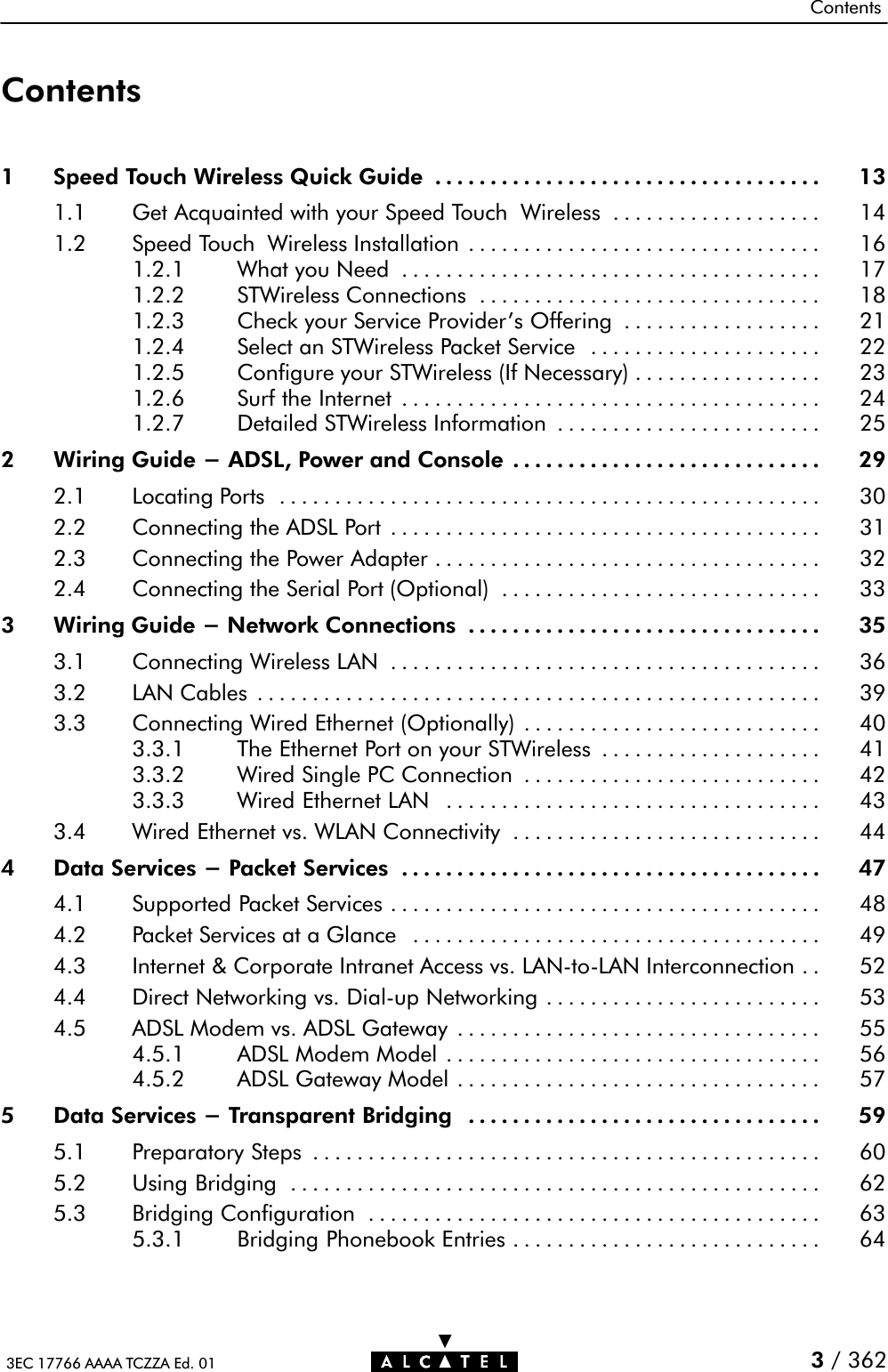 Contents3EC 17766 AAAA TCZZA Ed. 01 3/ 362Contents1 Speed Touch Wireless Quick Guide 13...................................1.1 Get Acquainted with your Speed Touch Wireless 14...................1.2 Speed Touch Wireless Installation 16................................1.2.1 What you Need 17......................................1.2.2 STWireless Connections 18...............................1.2.3 Check your Service Provider&apos;s Offering 21..................1.2.4 Select an STWireless Packet Service 22.....................1.2.5 Configure your STWireless (If Necessary) 23.................1.2.6 Surf the Internet 24......................................1.2.7 Detailed STWireless Information 25........................2 Wiring Guide - ADSL, Power and Console 29............................2.1 Locating Ports 30.................................................2.2 Connecting the ADSL Port 31.......................................2.3 Connecting the Power Adapter 32...................................2.4 Connecting the Serial Port (Optional) 33.............................3 Wiring Guide - Network Connections 35................................3.1 Connecting Wireless LAN 36.......................................3.2 LAN Cables 39...................................................3.3 Connecting Wired Ethernet (Optionally) 40...........................3.3.1 The Ethernet Port on your STWireless 41....................3.3.2 Wired Single PC Connection 42...........................3.3.3 Wired Ethernet LAN 43..................................3.4 Wired Ethernet vs. WLAN Connectivity 44............................4 Data Services - Packet Services 47......................................4.1 Supported Packet Services 48.......................................4.2 Packet Services at a Glance 49.....................................4.3 Internet &amp; Corporate Intranet Access vs. LANĆtoĆLAN Interconnection 52..4.4 Direct Networking vs. DialĆup Networking 53.........................4.5 ADSL Modem vs. ADSL Gateway 55.................................4.5.1 ADSL Modem Model 56..................................4.5.2 ADSL Gateway Model 57.................................5 Data Services - Transparent Bridging 59................................5.1 Preparatory Steps 60..............................................5.2 Using Bridging 62................................................5.3 Bridging Configuration 63.........................................5.3.1 Bridging Phonebook Entries 64............................