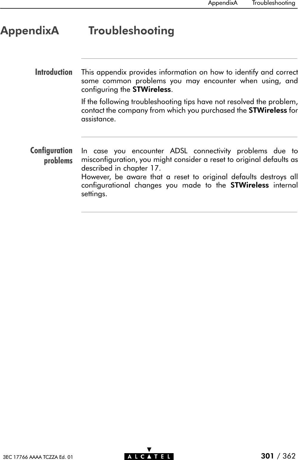 IntroductionConfigurationproblemsAppendixA Troubleshooting301 / 3623EC 17766 AAAA TCZZA Ed. 01AppendixA TroubleshootingThis appendix provides information on how to identify and correctsome common problems you may encounter when using, andconfiguring the STWireless.If the following troubleshooting tips have not resolved the problem,contact the company from which you purchased the STWireless forassistance.In case you encounter ADSL connectivity problems due tomisconfiguration, you might consider a reset to original defaults asdescribed in chapter 17.However, be aware that a reset to original defaults destroys allconfigurational changes you made to the STWireless internalsettings.