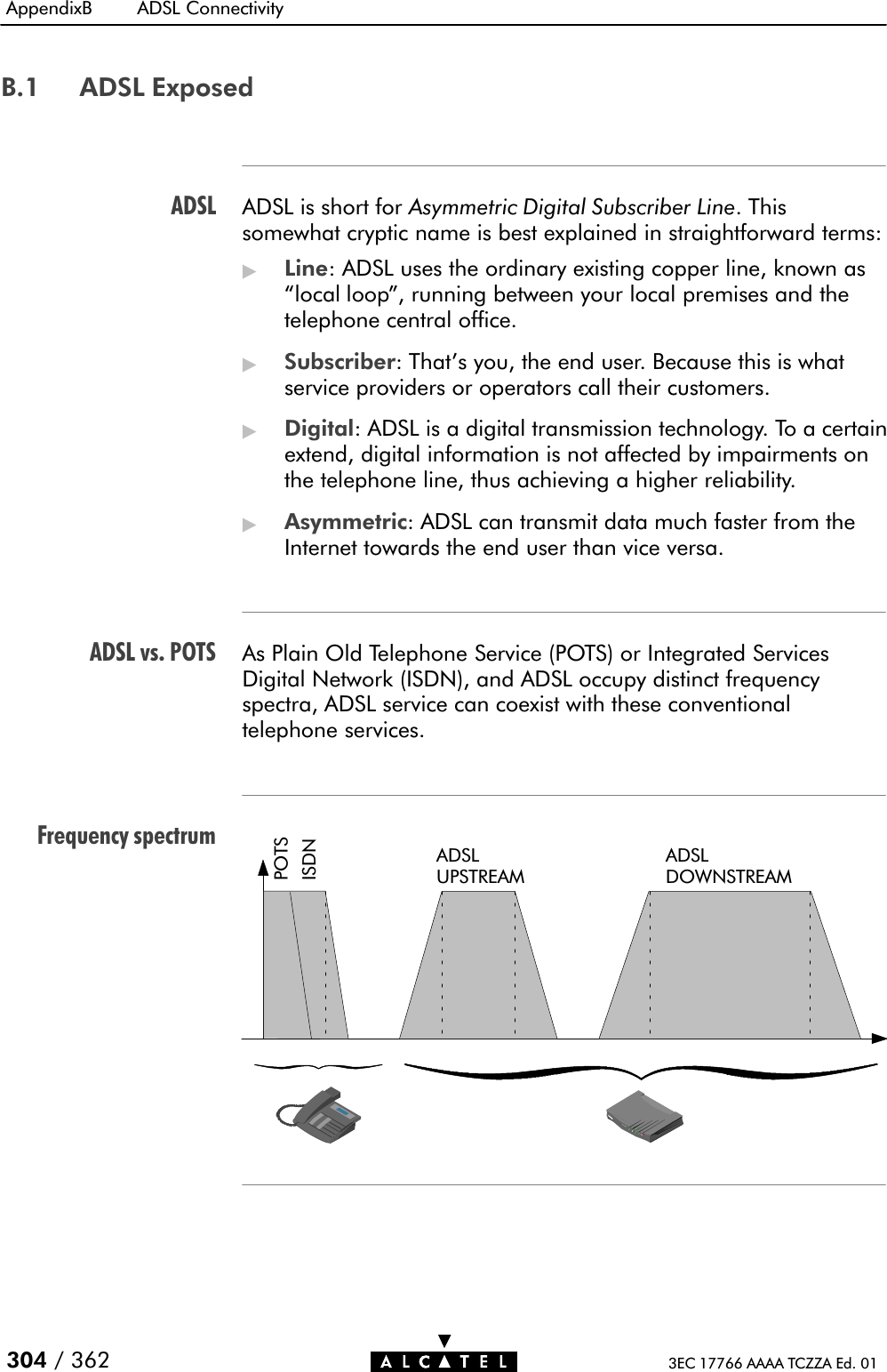 ADSLADSL vs. POTSFrequency spectrumAppendixB ADSL Connectivity304 / 362 3EC 17766 AAAA TCZZA Ed. 01B.1 ADSL ExposedADSL is short for Asymmetric Digital Subscriber Line. Thissomewhat cryptic name is best explained in straightforward terms:&quot;Line: ADSL uses the ordinary existing copper line, known aslocal loop&quot;, running between your local premises and thetelephone central office.&quot;Subscriber: That&apos;s you, the end user. Because this is whatservice providers or operators call their customers.&quot;Digital: ADSL is a digital transmission technology. To a certainextend, digital information is not affected by impairments onthe telephone line, thus achieving a higher reliability.&quot;Asymmetric: ADSL can transmit data much faster from theInternet towards the end user than vice versa.As Plain Old Telephone Service (POTS) or Integrated ServicesDigital Network (ISDN), and ADSL occupy distinct frequencyspectra, ADSL service can coexist with these conventionaltelephone services.ADSLUPSTREAMADSLDOWNSTREAMPOTSISDN