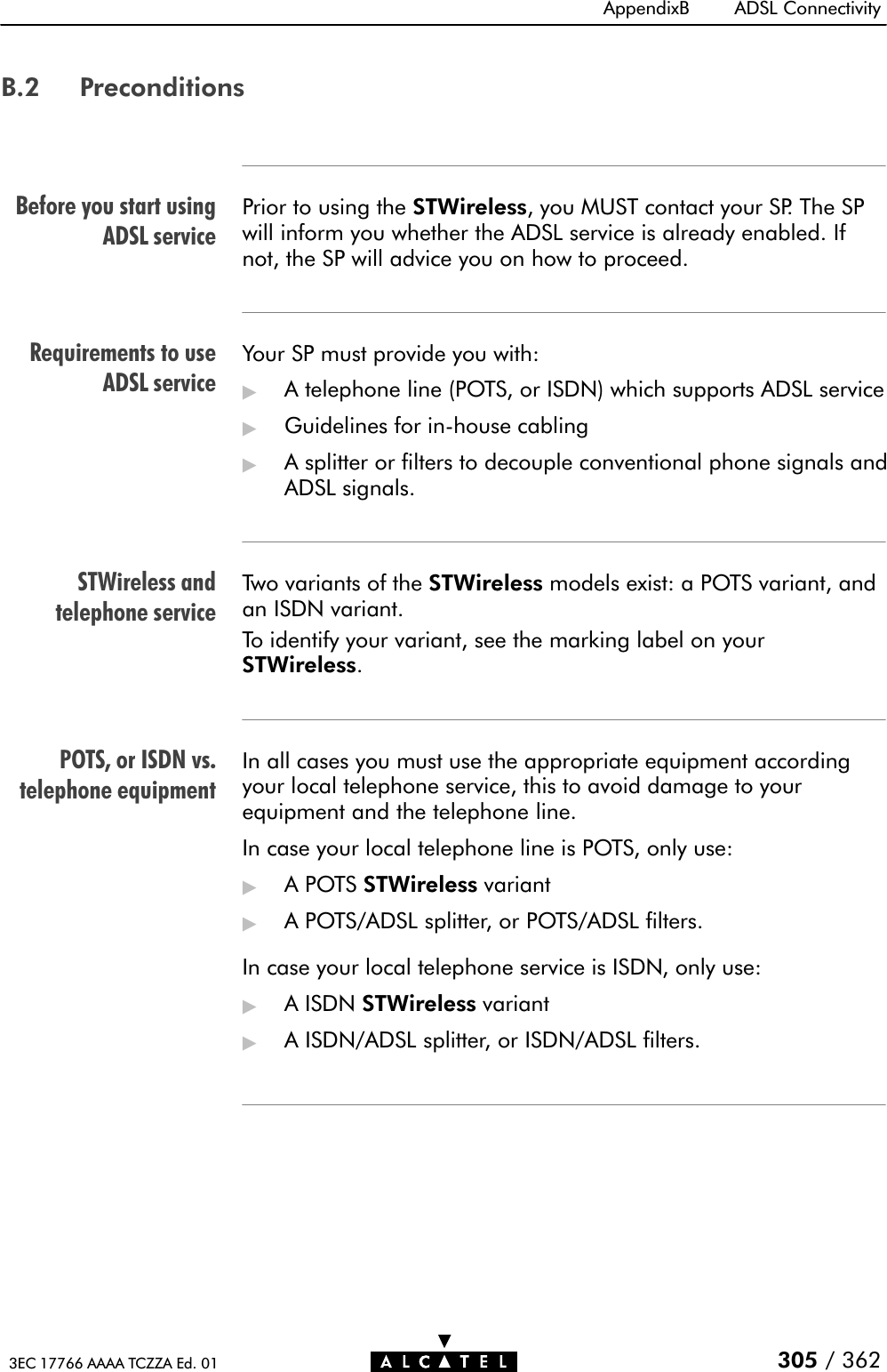 Before you start usingADSL serviceRequirements to useADSL serviceSTWireless andtelephone servicePOTS, or ISDN vs.telephone equipmentAppendixB ADSL Connectivity305 / 3623EC 17766 AAAA TCZZA Ed. 01B.2 PreconditionsPrior to using the STWireless, you MUST contact your SP. The SPwill inform you whether the ADSL service is already enabled. Ifnot, the SP will advice you on how to proceed.Your SP must provide you with:&quot;A telephone line (POTS, or ISDN) which supports ADSL service&quot;Guidelines for inĆhouse cabling&quot;A splitter or filters to decouple conventional phone signals andADSL signals.Two variants of the STWireless models exist: a POTS variant, andan ISDN variant.To identify your variant, see the marking label on yourSTWireless.In all cases you must use the appropriate equipment accordingyour local telephone service, this to avoid damage to yourequipment and the telephone line.In case your local telephone line is POTS, only use:&quot;APOTSSTWireless variant&quot;A POTS/ADSL splitter, or POTS/ADSL filters.In case your local telephone service is ISDN, only use:&quot;A ISDN STWireless variant&quot;A ISDN/ADSL splitter, or ISDN/ADSL filters.