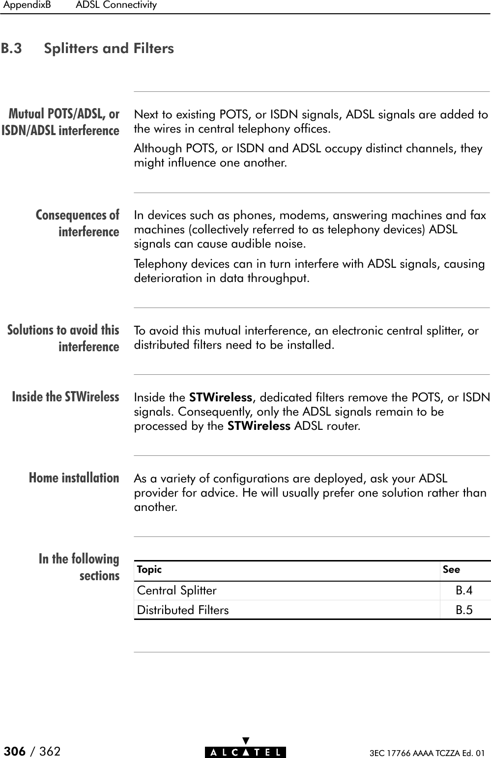 Mutual POTS/ADSL, orISDN/ADSL interferenceConsequences ofinterferenceSolutions to avoid thisinterferenceInside the STWirelessHome installationIn the followingsectionsAppendixB ADSL Connectivity306 / 362 3EC 17766 AAAA TCZZA Ed. 01B.3 Splitters and FiltersNext to existing POTS, or ISDN signals, ADSL signals are added tothe wires in central telephony offices.Although POTS, or ISDN and ADSL occupy distinct channels, theymight influence one another.In devices such as phones, modems, answering machines and faxmachines (collectively referred to as telephony devices) ADSLsignals can cause audible noise.Telephony devices can in turn interfere with ADSL signals, causingdeterioration in data throughput.To avoid this mutual interference, an electronic central splitter, ordistributed filters need to be installed.Inside the STWireless, dedicated filters remove the POTS, or ISDNsignals. Consequently, only the ADSL signals remain to beprocessed by the STWireless ADSL router.As a variety of configurations are deployed, ask your ADSLprovider for advice. He will usually prefer one solution rather thananother.Topic SeeCentral Splitter B.4Distributed Filters B.5