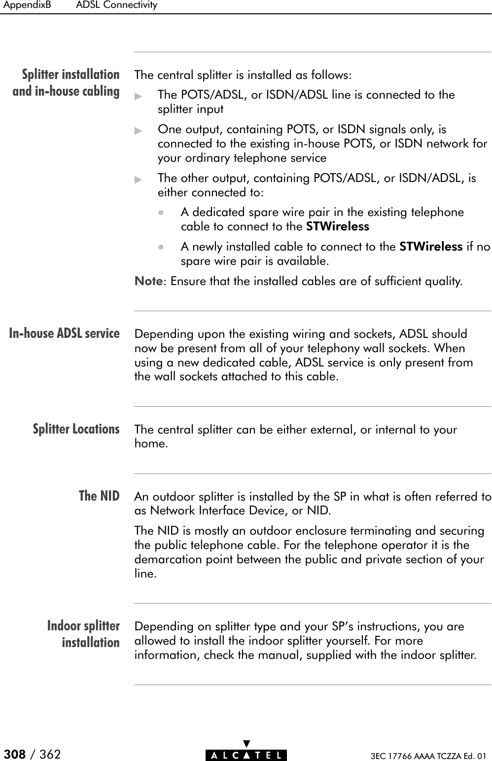 Splitter installationand inĆhouse cablingInĆhouse ADSL serviceSplitter LocationsThe NIDIndoor splitterinstallationAppendixB ADSL Connectivity308 / 362 3EC 17766 AAAA TCZZA Ed. 01The central splitter is installed as follows:&quot;The POTS/ADSL, or ISDN/ADSL line is connected to thesplitter input&quot;One output, containing POTS, or ISDN signals only, isconnected to the existing inĆhouse POTS, or ISDN network foryour ordinary telephone service&quot;The other output, containing POTS/ADSL, or ISDN/ADSL, iseither connected to:DA dedicated spare wire pair in the existing telephonecable to connect to the STWirelessDA newly installed cable to connect to the STWireless if nospare wire pair is available.Note: Ensure that the installed cables are of sufficient quality.Depending upon the existing wiring and sockets, ADSL shouldnow be present from all of your telephony wall sockets. Whenusing a new dedicated cable, ADSL service is only present fromthe wall sockets attached to this cable.The central splitter can be either external, or internal to yourhome.An outdoor splitter is installed by the SP in what is often referred toas Network Interface Device, or NID.The NID is mostly an outdoor enclosure terminating and securingthe public telephone cable. For the telephone operator it is thedemarcation point between the public and private section of yourline.Depending on splitter type and your SP&apos;s instructions, you areallowed to install the indoor splitter yourself. For moreinformation, check the manual, supplied with the indoor splitter.