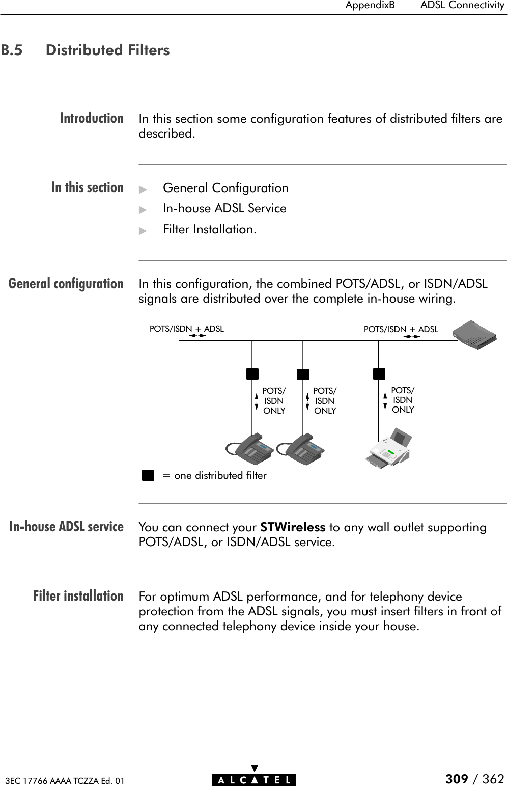 IntroductionIn this sectionGeneral configurationInĆhouse ADSL serviceFilter installationAppendixB ADSL Connectivity309 / 3623EC 17766 AAAA TCZZA Ed. 01B.5 Distributed FiltersIn this section some configuration features of distributed filters aredescribed.&quot;General Configuration&quot;InĆhouse ADSL Service&quot;Filter Installation.In this configuration, the combined POTS/ADSL, or ISDN/ADSLsignals are distributed over the complete inĆhouse wiring.POTS/ISDN + ADSL POTS/ISDN + ADSL= one distributed filterPOTS/ISDNONLYPOTS/ISDNONLYPOTS/ISDNONLYYou can connect your STWireless to any wall outlet supportingPOTS/ADSL, or ISDN/ADSL service.For optimum ADSL performance, and for telephony deviceprotection from the ADSL signals, you must insert filters in front ofany connected telephony device inside your house.