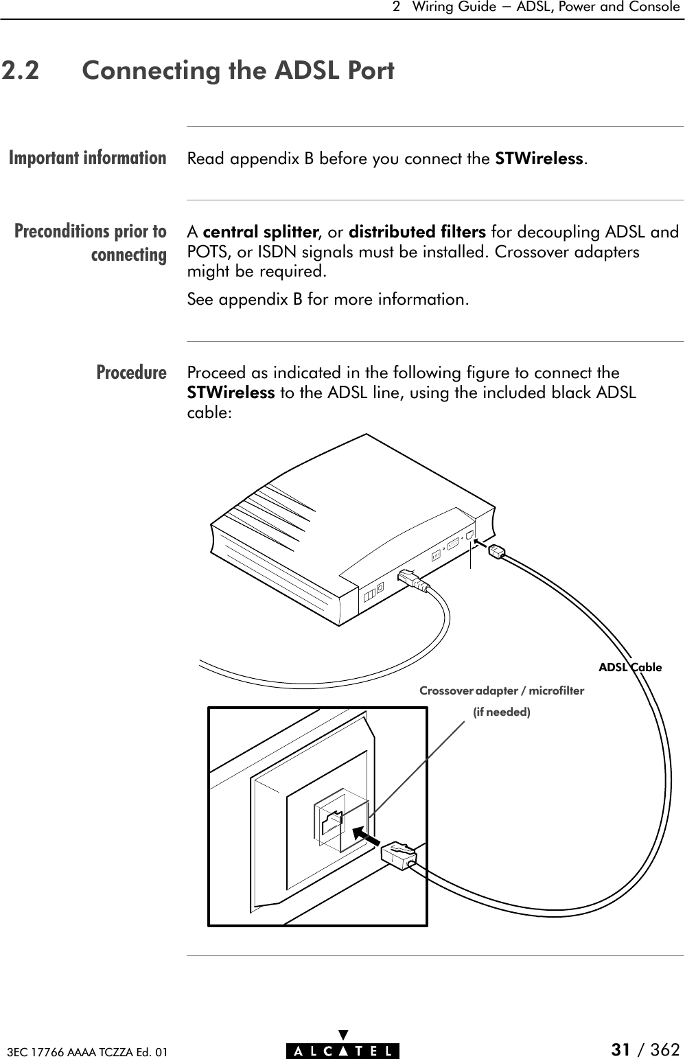 Important informationPreconditions prior toconnectingProcedure2 Wiring Guide - ADSL, Power and Console31 / 3623EC 17766 AAAA TCZZA Ed. 012.2 Connecting the ADSL PortRead appendix B before you connect the STWireless.Acentral splitter,ordistributed filters for decoupling ADSL andPOTS, or ISDN signals must be installed. Crossover adaptersmight be required.See appendix B for more information.Proceed as indicated in the following figure to connect theSTWireless to the ADSL line, using the included black ADSLcable:LineCrossover adapter / microfilter(if needed)ADSL Cable