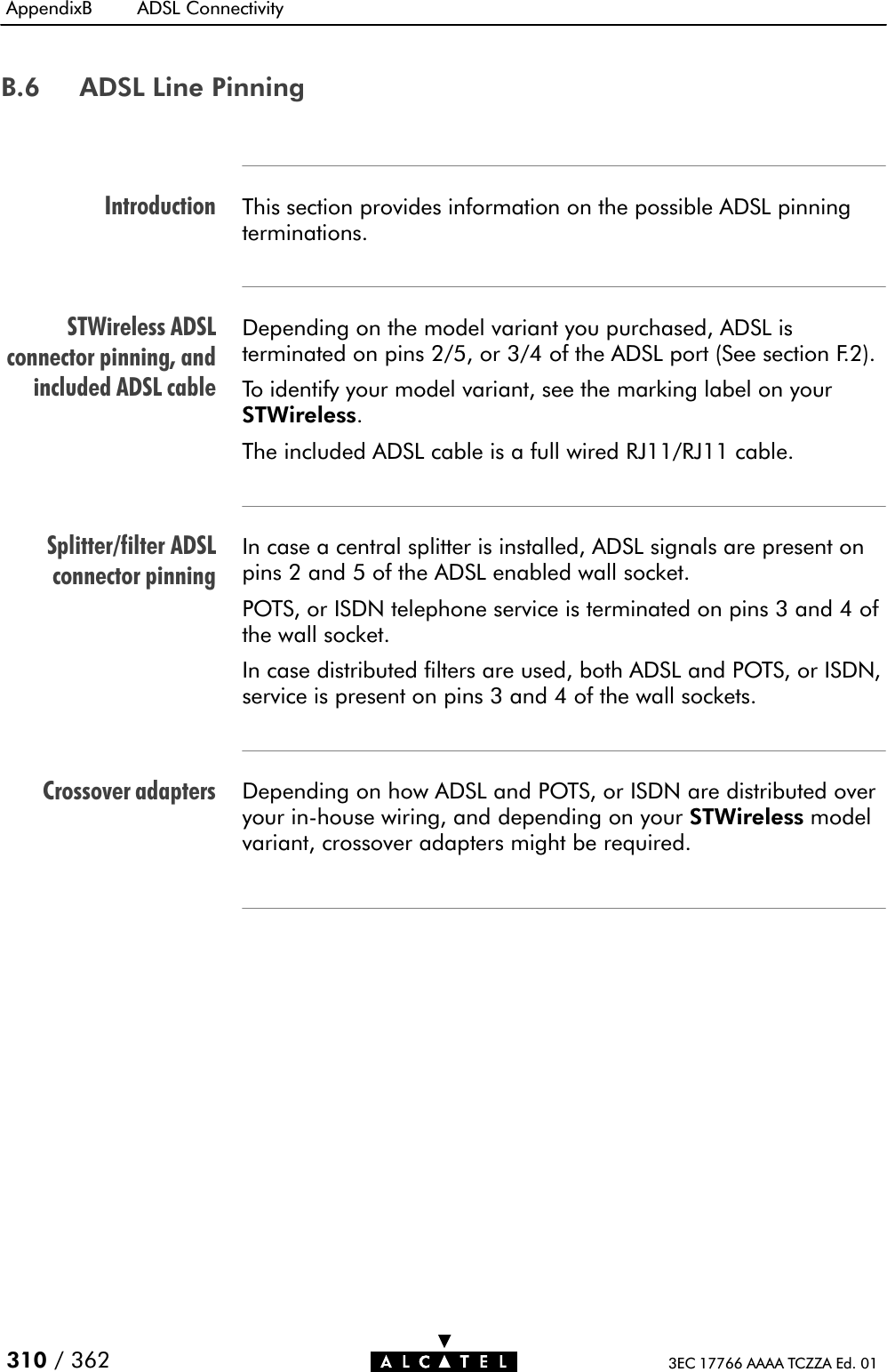 IntroductionSTWireless ADSLconnector pinning, andincluded ADSL cableSplitter/filter ADSLconnector pinningCrossover adaptersAppendixB ADSL Connectivity310 / 362 3EC 17766 AAAA TCZZA Ed. 01B.6 ADSL Line PinningThis section provides information on the possible ADSL pinningterminations.Depending on the model variant you purchased, ADSL isterminated on pins 2/5, or 3/4 of the ADSL port (See section F.2).To identify your model variant, see the marking label on yourSTWireless.The included ADSL cable is a full wired RJ11/RJ11 cable.In case a central splitter is installed, ADSL signals are present onpins 2 and 5 of the ADSL enabled wall socket.POTS, or ISDN telephone service is terminated on pins 3 and 4 ofthe wall socket.In case distributed filters are used, both ADSL and POTS, or ISDN,service is present on pins 3 and 4 of the wall sockets.Depending on how ADSL and POTS, or ISDN are distributed overyour inĆhouse wiring, and depending on your STWireless modelvariant, crossover adapters might be required.