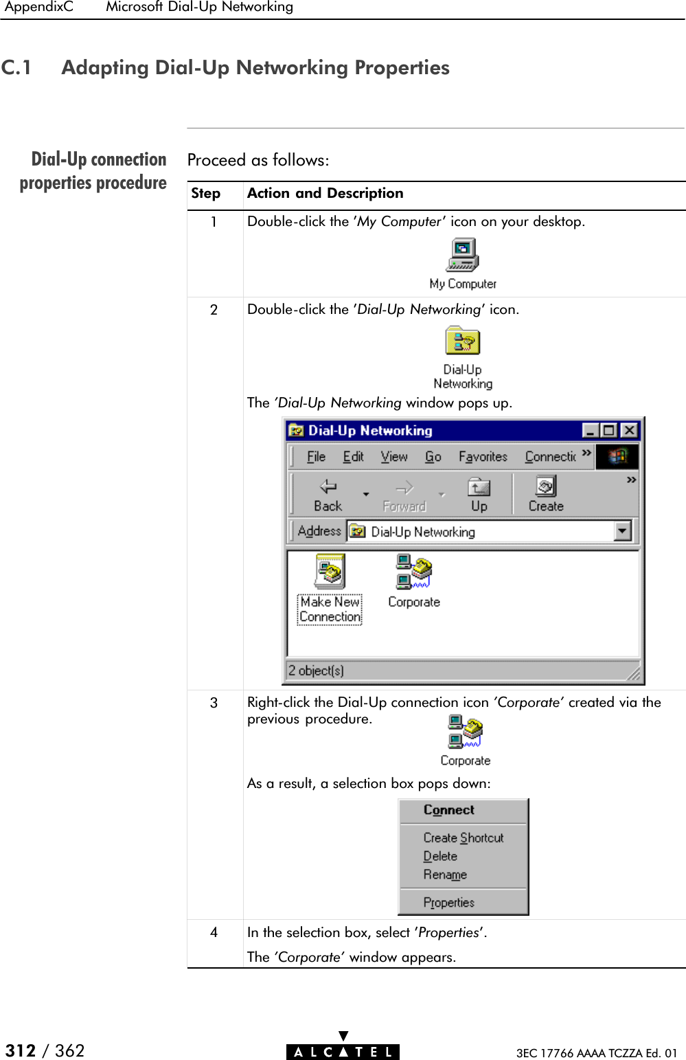 DialĆUp connectionproperties procedureAppendixC Microsoft DialĆUp Networking312 / 362 3EC 17766 AAAA TCZZA Ed. 01C.1 Adapting DialĆUp Networking PropertiesProceed as follows:Step Action and Description1DoubleĆclick the &apos;My Computer&apos; icon on your desktop.2DoubleĆclick the &apos;DialĆUp Networking&apos; icon.The &apos;DialĆUp Networking window pops up.3RightĆclick the DialĆUp connection icon &apos;Corporate&apos; created via theprevious procedure.As a result, a selection box pops down:4In the selection box, select &apos;Properties&apos;.The &apos;Corporate&apos; window appears.