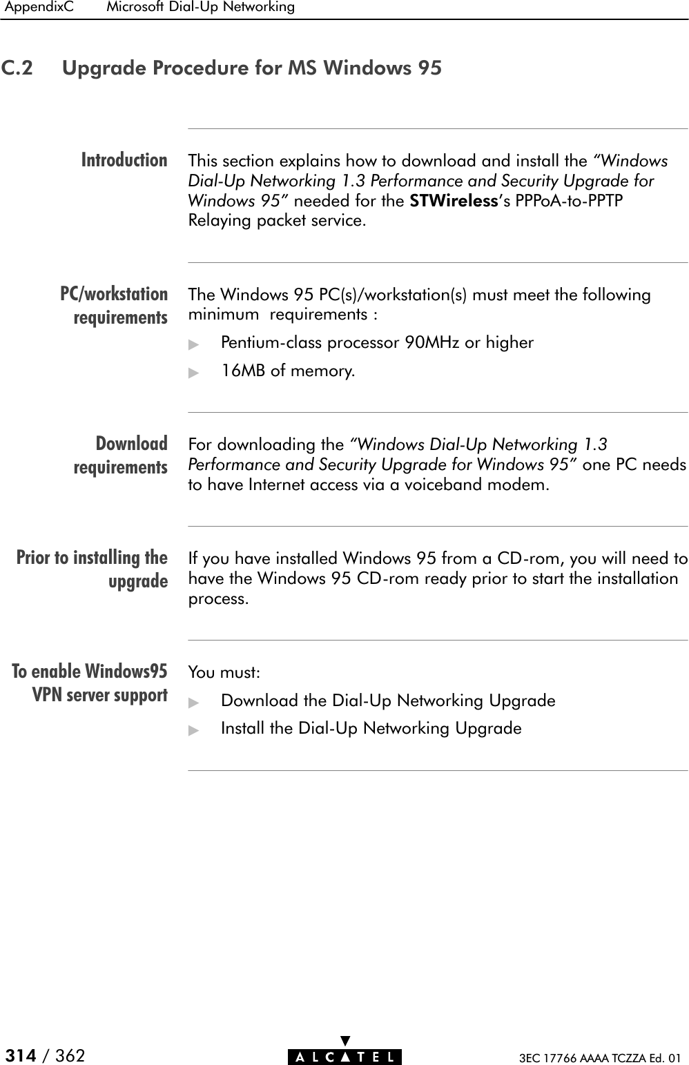 IntroductionPC/workstationrequirementsDownloadrequirementsPrior to installing theupgradeTo enable Windows95VPN server supportAppendixC Microsoft DialĆUp Networking314 / 362 3EC 17766 AAAA TCZZA Ed. 01C.2 Upgrade Procedure for MS Windows 95This section explains how to download and install the WindowsDialĆUp Networking 1.3 Performance and Security Upgrade forWindows 95&quot; needed for the STWireless&apos;s PPPoAĆtoĆPPTPRelaying packet service.The Windows 95 PC(s)/workstation(s) must meet the followingminimum requirements :&quot;PentiumĆclass processor 90MHz or higher&quot;16MB of memory.For downloading the Windows DialĆUp Networking 1.3Performance and Security Upgrade for Windows 95&quot; one PC needsto have Internet access via a voiceband modem.If you have installed Windows 95 from a CDĆrom, you will need tohave the Windows 95 CDĆrom ready prior to start the installationprocess.You must:&quot;Download the DialĆUp Networking Upgrade&quot;Install the DialĆUp Networking Upgrade