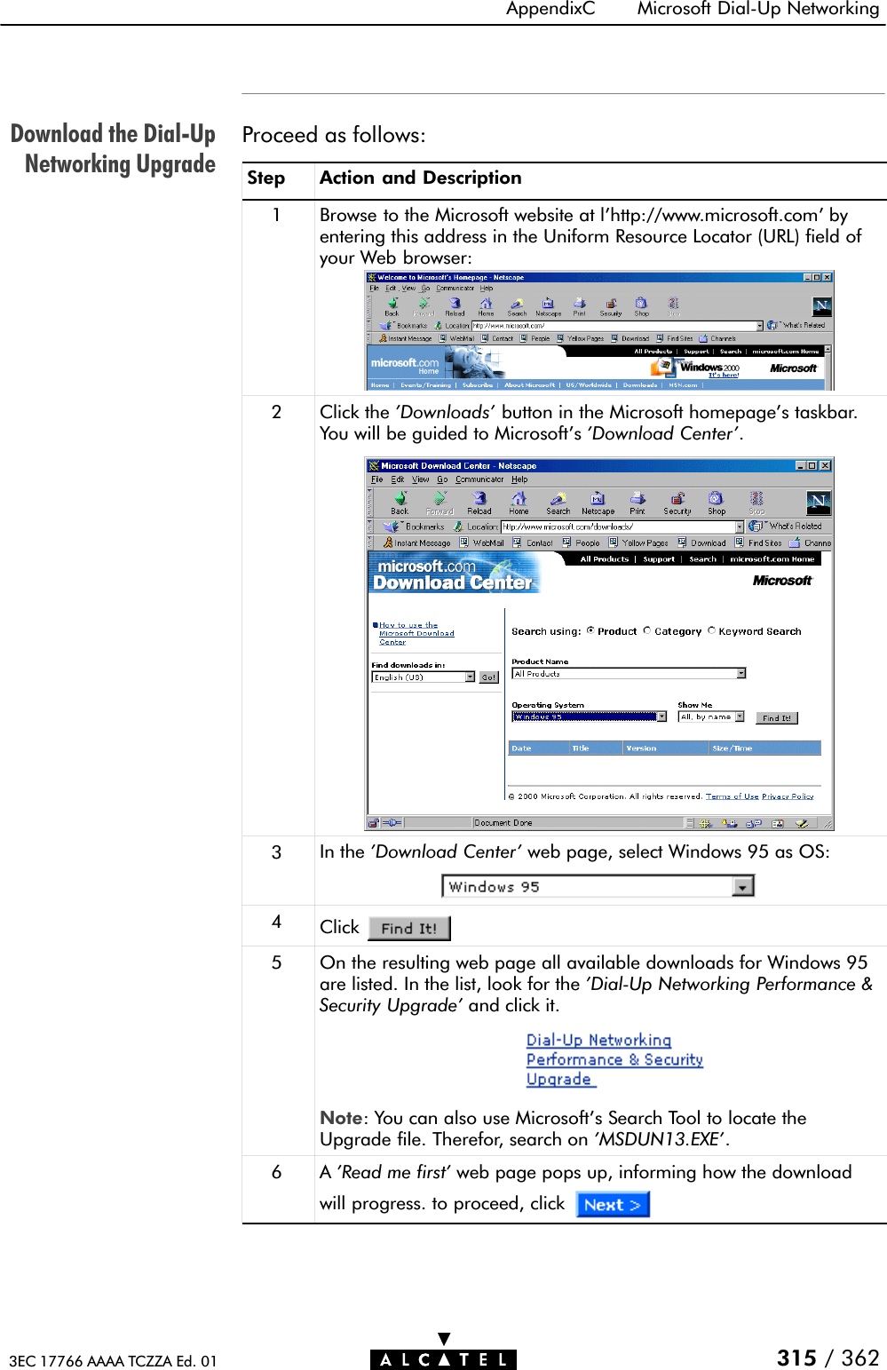 Download the DialĆUpNetworking UpgradeAppendixC Microsoft DialĆUp Networking315 / 3623EC 17766 AAAA TCZZA Ed. 01Proceed as follows:Step Action and Description1 Browse to the Microsoft website at l&apos;http://www.microsoft.com&apos; byentering this address in the Uniform Resource Locator (URL) field ofyour Web browser:2Click the &apos;Downloads&apos; button in the Microsoft homepage&apos;s taskbar.You will be guided to Microsoft&apos;s &apos;Download Center&apos;.3In the &apos;Download Center&apos; web page, select Windows 95 as OS:4Click5 On the resulting web page all available downloads for Windows 95are listed. In the list, look for the &apos;DialĆUp Networking Performance &amp;Security Upgrade&apos; and click it.Note: You can also use Microsoft&apos;s Search Tool to locate theUpgrade file. Therefor, search on &apos;MSDUN13.EXE&apos;.6 A &apos;Read me first&apos; web page pops up, informing how the downloadwill progress. to proceed, click