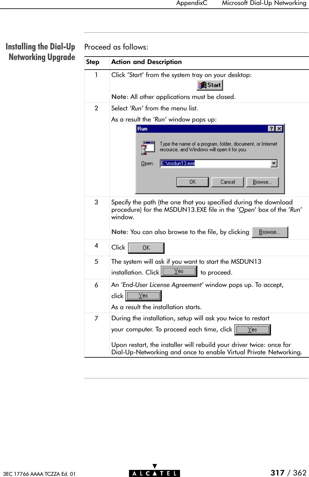 Installing the DialĆUpNetworking UpgradeAppendixC Microsoft DialĆUp Networking317 / 3623EC 17766 AAAA TCZZA Ed. 01Proceed as follows:Step Action and Description1Click &apos;Start&apos; from the system tray on your desktop:Note: All other applications must be closed.2 Select &apos;Run&apos; from the menu list.As a result the &apos;Run&apos; window pops up:3 Specify the path (the one that you specified during the downloadprocedure) for the MSDUN13.EXE file in the &apos;Open&apos; box of the &apos;Run&apos;window.Note: You can also browse to the file, by clicking4Click5 The system will ask if you want to start the MSDUN13installation. Click to proceed.6An &apos;EndĆUser License Agreement&apos; window pops up. To accept,clickAs a result the installation starts.7During the installation, setup will ask you twice to restartyour computer. To proceed each time, clickUpon restart, the installer will rebuild your driver twice: once forDialĆUpĆNetworking and once to enable Virtual Private Networking.