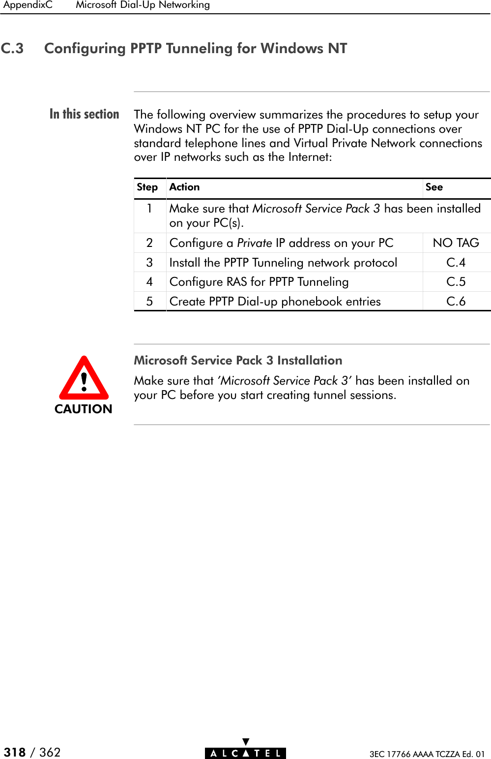 In this sectionAppendixC Microsoft DialĆUp Networking318 / 362 3EC 17766 AAAA TCZZA Ed. 01C.3 Configuring PPTP Tunneling for Windows NTThe following overview summarizes the procedures to setup yourWindows NT PC for the use of PPTP DialĆUp connections overstandard telephone lines and Virtual Private Network connectionsover IP networks such as the Internet:Step Action See1 Make sure that Microsoft Service Pack 3 has been installedon your PC(s).2 Configure a Private IP address on your PC NO TAG3 Install the PPTP Tunneling network protocol C.44 Configure RAS for PPTP Tunneling C.55 Create PPTP DialĆup phonebook entries C.6Microsoft Service Pack 3 InstallationMake sure that &apos;Microsoft Service Pack 3&apos; has been installed onyour PC before you start creating tunnel sessions.CAUTION